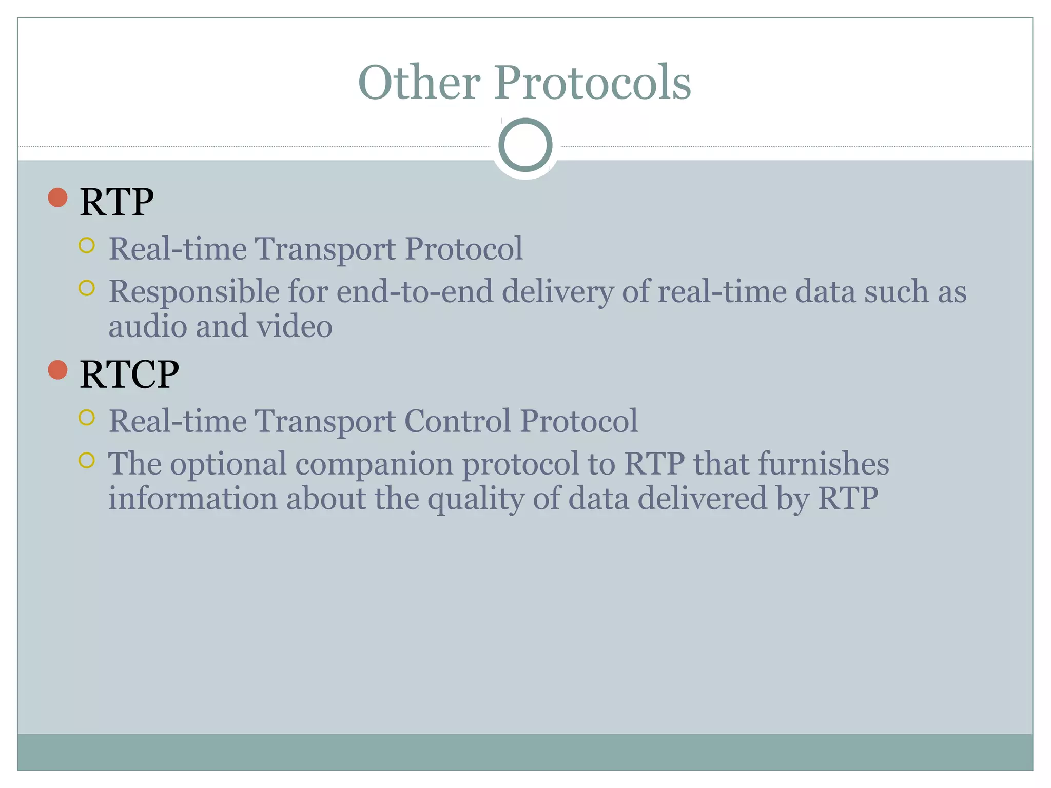Other Protocols 
RTP 
 Real-time Transport Protocol 
 Responsible for end-to-end delivery of real-time data such as 
audio and video 
RTCP 
 Real-time Transport Control Protocol 
 The optional companion protocol to RTP that furnishes 
information about the quality of data delivered by RTP 
 