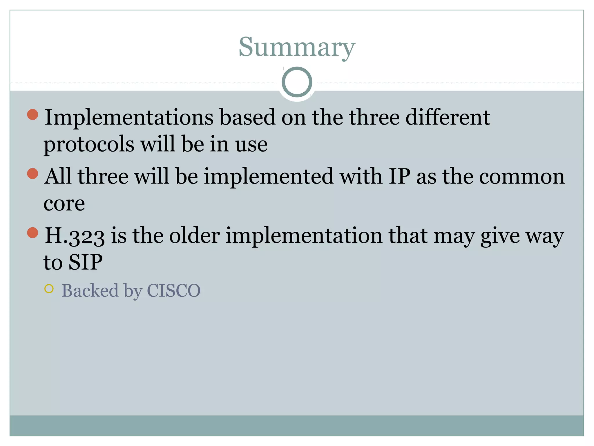 Summary 
Implementations based on the three different 
protocols will be in use 
All three will be implemented with IP as the common 
core 
H.323 is the older implementation that may give way 
to SIP 
 Backed by CISCO 
 