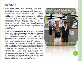 AVATAR
 Στον Ινδουισμό, ένα άβαταρ (αγγλικά /
æv. .t r/,ˈ ə ɑː από τα σανσκριτικά avatāra ή
अवतार στη γραφή Ντεβαναγκάρι, σημαίνει
«κάθοδος») είναι μια εσκεμμένη κάθοδο
μιας θεότητας στη γη ή μια κάθοδο του
Υπέρτατου Όντος (Βισνού) και ως επί το
πλείστον μεταφράζεται ως «ενσάρκωση»,
ενώ πιο ακριβείς είναι οι όροι «εμφάνιση» ή
«εκδήλωση».
 Στους ηλεκτρονικούς υπολογιστές, το avatar
είναι η γραφική αναπαράσταση του χρήστη
που αντιπροσωπεύει το alter ego ή το
χαρακτήρα του χρήστη. Μπορεί να πάρει
είτε μια τρισδιάστατη μορφή, όπως σε
ηλεκτρονικά παιχνίδια ή εικονικούς κόσμους,
είτε μια δισδιάστατη μορφή ως εικονίδιο στο
Διαδίκτυο σε φόρουμ ή σε ηλεκτρονικές
κοινότητες. Είναι ένα αντικείμενο που
αντιπροσωπεύει ένα χρήστη του Διαδικτύου,
συνδέοντας την προσωπικότητα του με ένα
όνομα οθόνης ή ένα όνομα χρήστη.
22Δεκεμβρίου2014
2
 