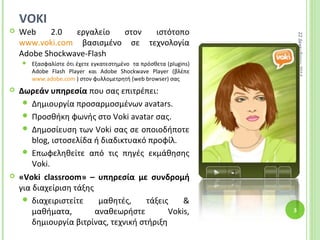 VOKI
 Web 2.0 εργαλείο στον ιστότοπο
www.voki.com βασισμένο σε τεχνολογία
Adobe Shockwave-Flash
 Εξασφαλίστε ότι έχετε εγκατεστημένο τα πρόσθετα (plugins)
Adobe Flash Player και Adobe Shockwave Player (βλέπε
www.adobe.com ) στον φυλλομετρητή (web browser) σας
 Δωρεάν υπηρεσία που σας επιτρέπει:
 Δημιουργία προσαρμοσμένων avatars.
 Προσθήκη φωνής στο Voki avatar σας.
 Δημοσίευση των Voki σας σε οποιοδήποτε
blog, ιστοσελίδα ή διαδικτυακό προφίλ.
 Επωφεληθείτε από τις πηγές εκμάθησης
Voki.
 «Voki classroom» – υπηρεσία με συνδρομή
για διαχείριση τάξης
 διαχειριστείτε μαθητές, τάξεις &
μαθήματα, αναθεωρήστε Vokis,
δημιουργία βιτρίνας, τεχνική στήριξη
22Δεκεμβρίου2014
3
 