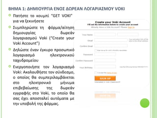 BHMA 1: ΔΗΜΙΟΥΡΓΙΑ ΕΝΟΣ ΔΩΡΕΑΝ ΛΟΓΑΡΙΑΣΜΟΥ VOKI
 Πατήστε το κουμπί “GET VOKI”
για να ξεκινήσετε
 Συμπληρώστε τη φόρμα/αίτηση
δημιουργίας δωρεάν
λογαριασμού Voki (“Create your
Voki Account”)
 Δηλώστε έναν έγκυρο προσωπικό
λογαριασμό ηλεκτρονικού
ταχυδρομείου
 Ενεργοποιήστε τον λογαριασμό
Voki: Ακολουθήστε τον σύνδεσμο,
ο οποίος θα συμπεριλαμβάνεται
στο ηλεκτρονικό μήνυμα
επιβεβαίωσης της δωρεάν
εγγραφής στο Voki, το οποίο θα
σας έχει αποσταλεί αυτόματα με
την υποβολή της φόρμας.
 