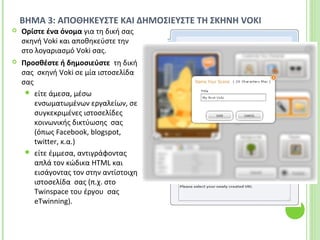 ΒΗΜΑ 3: ΑΠΟΘΗΚΕΥΣΤΕ ΚΑΙ ΔΗΜΟΣΙΕΥΣΤΕ ΤΗ ΣΚΗΝΗ VOKI
 Ορίστε ένα όνομα για τη δική σας
σκηνή Voki και αποθηκεύστε την
στο λογαριασμό Voki σας.
 Προσθέστε ή δημοσιεύστε τη δική
σας σκηνή Voki σε μία ιστοσελίδα
σας
 είτε άμεσα, μέσω
ενσωματωμένων εργαλείων, σε
συγκεκριμένες ιστοσελίδες
κοινωνικής δικτύωσης σας
(όπως Facebook, blogspot,
twitter, κ.α.)
 είτε έμμεσα, αντιγράφοντας
απλά τον κώδικα HTML και
εισάγοντας τον στην αντίστοιχη
ιστοσελίδα σας (π.χ. στο
Twinspace του έργου σας
eTwinning).
 