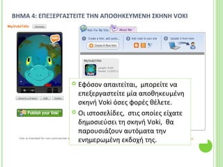 ΒΗΜΑ 4: ΕΠΕΞΕΡΓΑΣΤΕΙΤΕ ΤΗΝ ΑΠΟΘΗΚΕΥΜΕΝΗ ΣΚΗΝΗ VOKI
 Εφόσον απαιτείται, μπορείτε να
επεξεργαστείτε μία αποθηκευμένη
σκηνή Voki όσες φορές θέλετε.
 Οι ιστοσελίδες, στις οποίες είχατε
δημοσιεύσει τη σκηνή Voki, θα
παρουσιάζουν αυτόματα την
ενημερωμένη εκδοχή της.
 