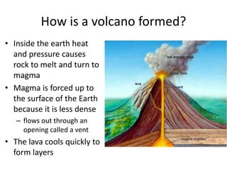 How is a volcano formed?Inside the earth heat and pressure causes rock to melt and turn to magma Magma is forced up to the surface of the Earth because it is less dense flows out through an opening called a vent The lava cools quickly to form layers