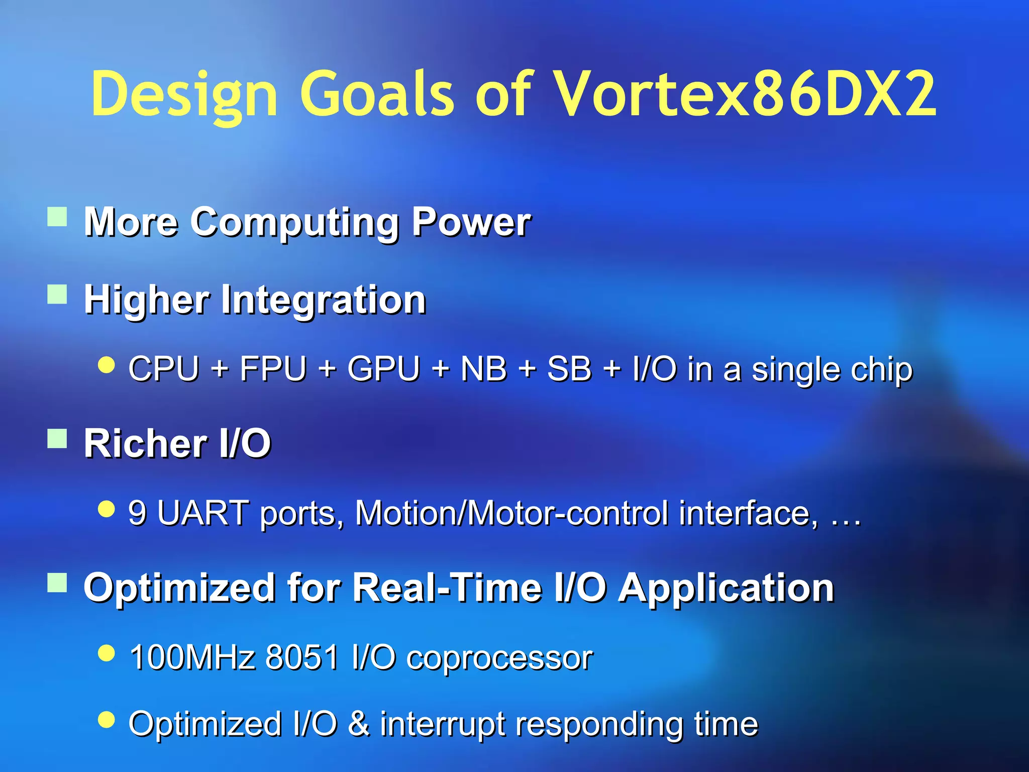 Design Goals of Vortex86DX2
 More Computing PowerMore Computing Power
 Higher IntegrationHigher Integration
 CPU + FPU + GPU + NB + SB + I/O in a single chipCPU + FPU + GPU + NB + SB + I/O in a single chip
 Richer I/ORicher I/O
 9 UART ports, Motion/Motor-control interface, …9 UART ports, Motion/Motor-control interface, …
 Optimized for Real-Time I/O ApplicationOptimized for Real-Time I/O Application
 100MHz 8051 I/O coprocessor100MHz 8051 I/O coprocessor
 Optimized I/O & interrupt responding timeOptimized I/O & interrupt responding time
 