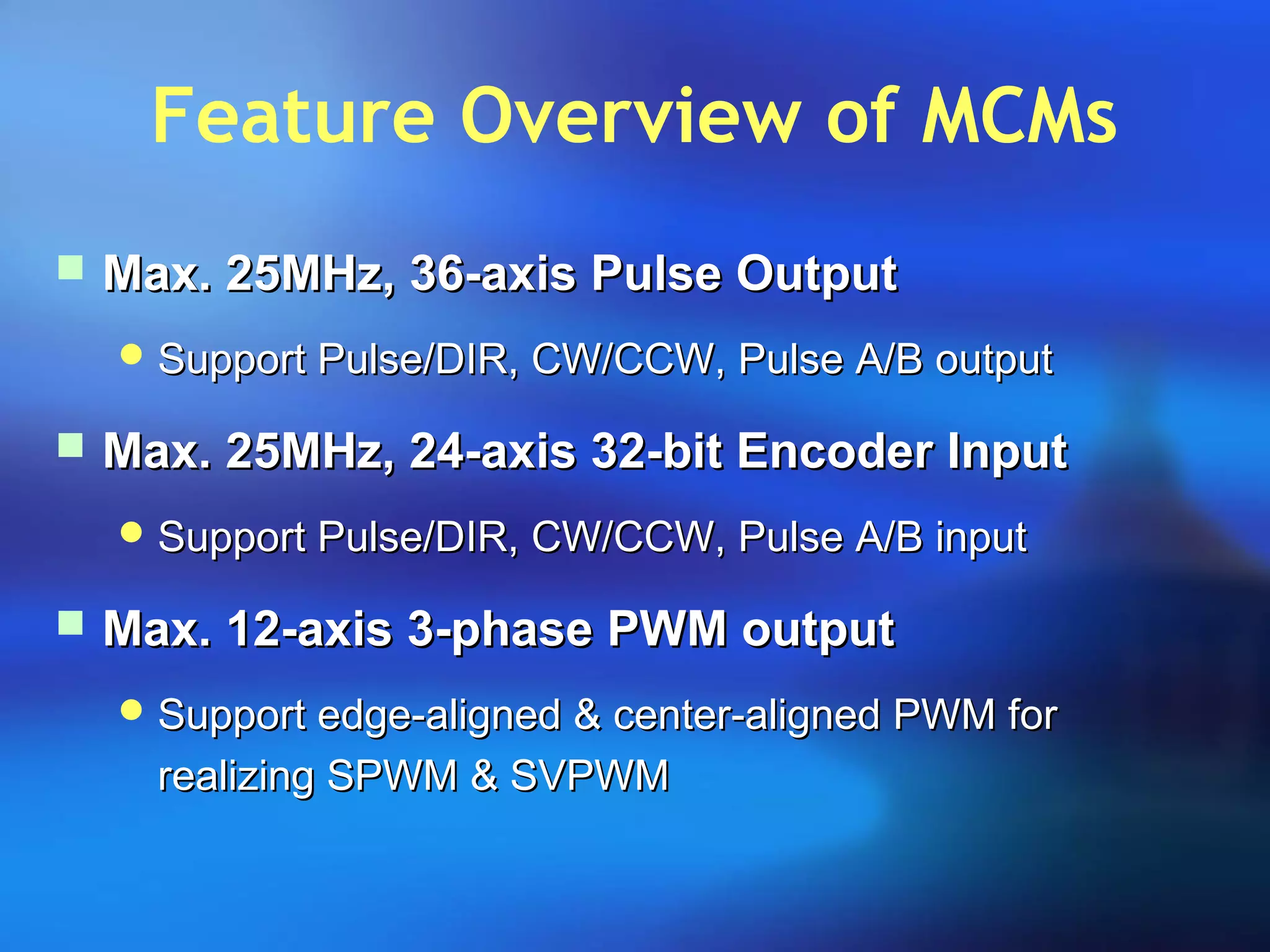 Feature Overview of MCMs
 Max. 25MHz, 36-axis Pulse OutputMax. 25MHz, 36-axis Pulse Output
 Support Pulse/DIR, CW/CCW, Pulse A/B outputSupport Pulse/DIR, CW/CCW, Pulse A/B output
 Max. 25MHz, 24-axis 32-bit Encoder InputMax. 25MHz, 24-axis 32-bit Encoder Input
 Support Pulse/DIR, CW/CCW, Pulse A/B inputSupport Pulse/DIR, CW/CCW, Pulse A/B input
 Max. 12-axis 3-phase PWM outputMax. 12-axis 3-phase PWM output
 Support edge-aligned & center-aligned PWM forSupport edge-aligned & center-aligned PWM for
realizing SPWM & SVPWMrealizing SPWM & SVPWM
 