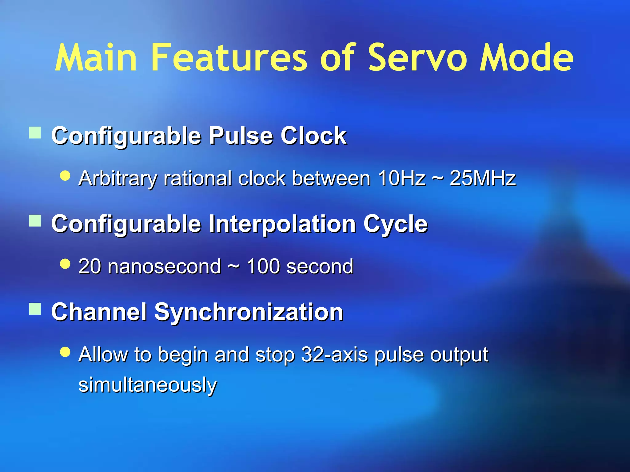 Main Features of Servo Mode
 Configurable Pulse ClockConfigurable Pulse Clock
 Arbitrary rational clock between 10Hz ~ 25MHzArbitrary rational clock between 10Hz ~ 25MHz
 Configurable Interpolation CycleConfigurable Interpolation Cycle
 20 nanosecond ~ 100 second20 nanosecond ~ 100 second
 Channel SynchronizationChannel Synchronization
 Allow to begin and stop 32-axis pulse outputAllow to begin and stop 32-axis pulse output
simultaneouslysimultaneously
 