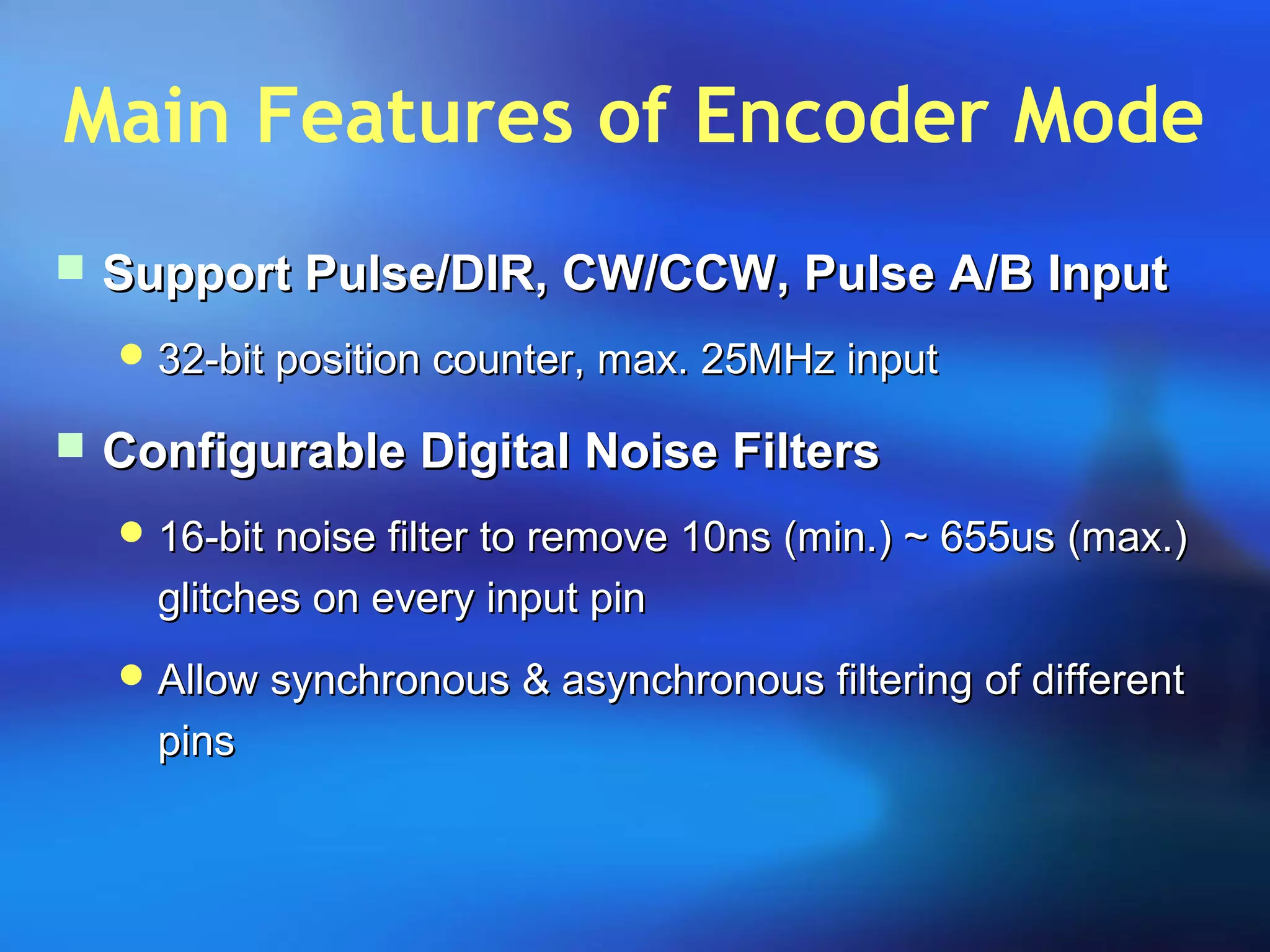 Main Features of Encoder Mode
 Support Pulse/DIR, CW/CCW, Pulse A/B InputSupport Pulse/DIR, CW/CCW, Pulse A/B Input
 32-bit position counter, max. 25MHz input32-bit position counter, max. 25MHz input
 Configurable Digital Noise FiltersConfigurable Digital Noise Filters
 16-bit noise filter to remove 10ns (min.) ~ 655us (max.)16-bit noise filter to remove 10ns (min.) ~ 655us (max.)
glitches on every input pinglitches on every input pin
 Allow synchronous & asynchronous filtering of differentAllow synchronous & asynchronous filtering of different
pinspins
 