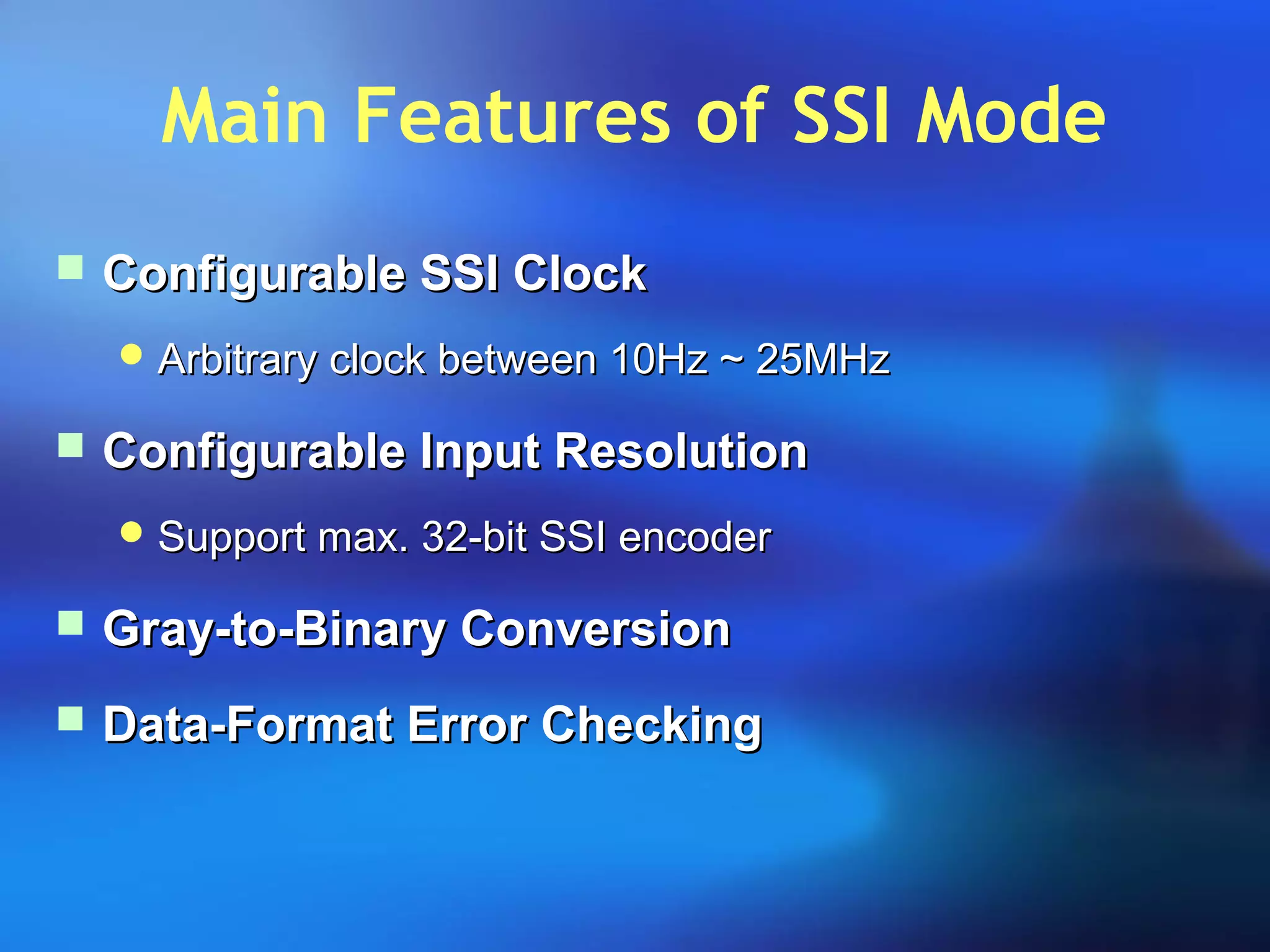 Main Features of SSI Mode
 Configurable SSI ClockConfigurable SSI Clock
 Arbitrary clock between 10Hz ~ 25MHzArbitrary clock between 10Hz ~ 25MHz
 Configurable Input ResolutionConfigurable Input Resolution
 Support max. 32-bit SSI encoderSupport max. 32-bit SSI encoder
 Gray-to-Binary ConversionGray-to-Binary Conversion
 Data-Format Error CheckingData-Format Error Checking
 