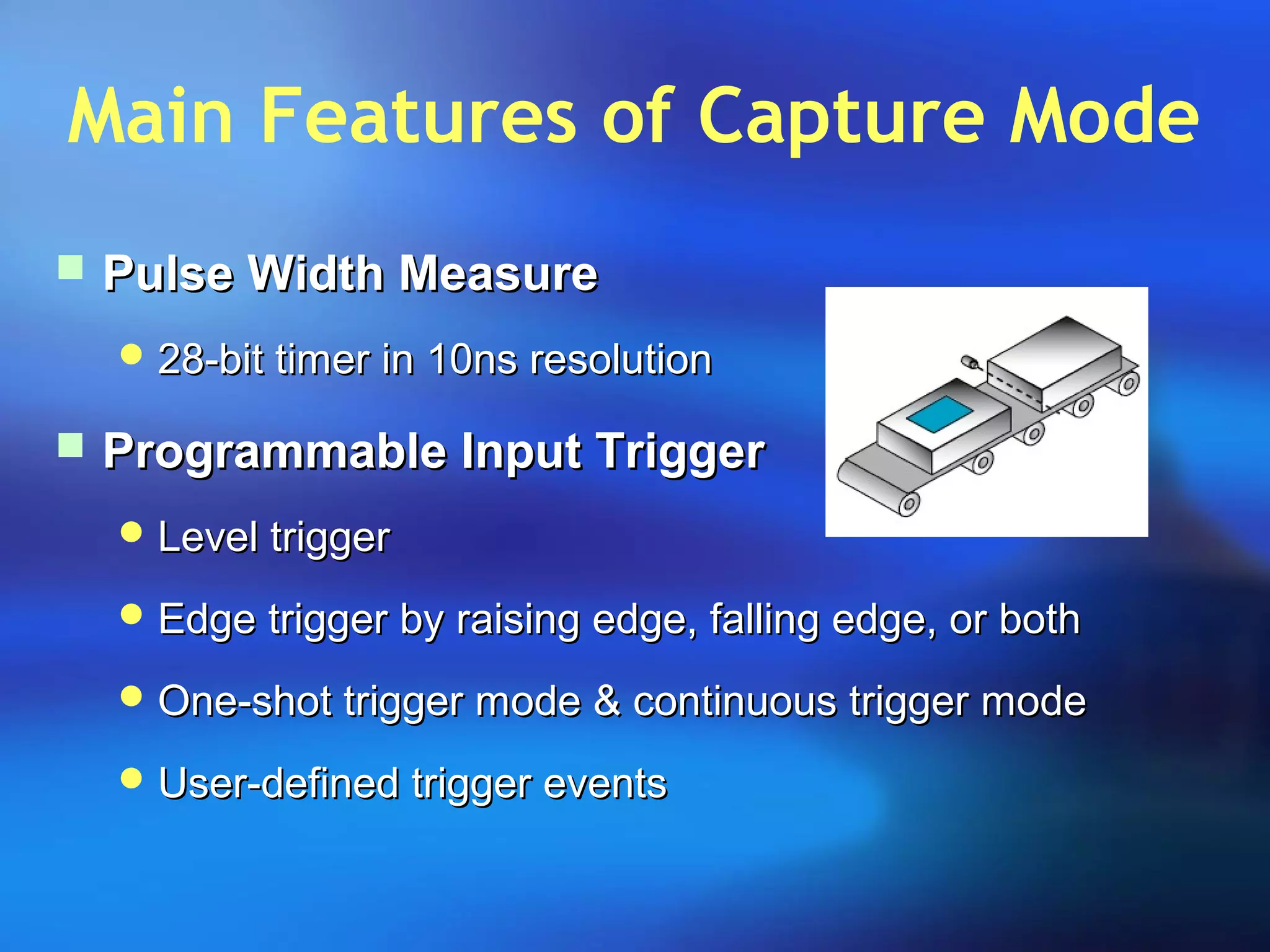 Main Features of Capture Mode
 Pulse Width MeasurePulse Width Measure
 28-bit timer in 10ns resolution28-bit timer in 10ns resolution
 Programmable Input TriggerProgrammable Input Trigger
 Level triggerLevel trigger
 Edge trigger by raising edge, falling edge, or bothEdge trigger by raising edge, falling edge, or both
 One-shot trigger mode & continuous trigger modeOne-shot trigger mode & continuous trigger mode
 User-defined trigger eventsUser-defined trigger events
 