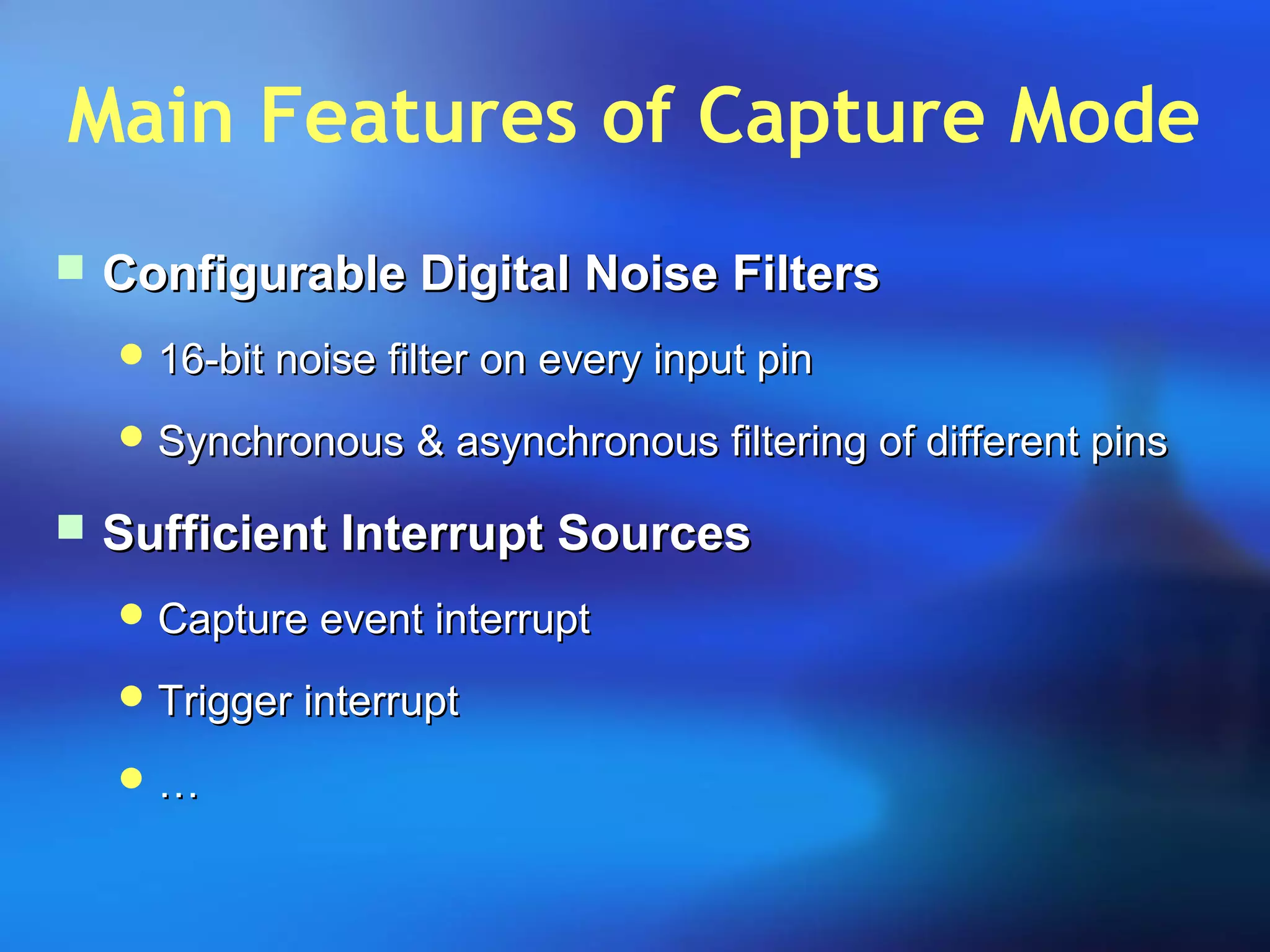 Main Features of Capture Mode
 Configurable Digital Noise FiltersConfigurable Digital Noise Filters
 16-bit noise filter on every input pin16-bit noise filter on every input pin
 Synchronous & asynchronous filtering of different pinsSynchronous & asynchronous filtering of different pins
 Sufficient Interrupt SourcesSufficient Interrupt Sources
 Capture event interruptCapture event interrupt
 Trigger interruptTrigger interrupt
 ……
 