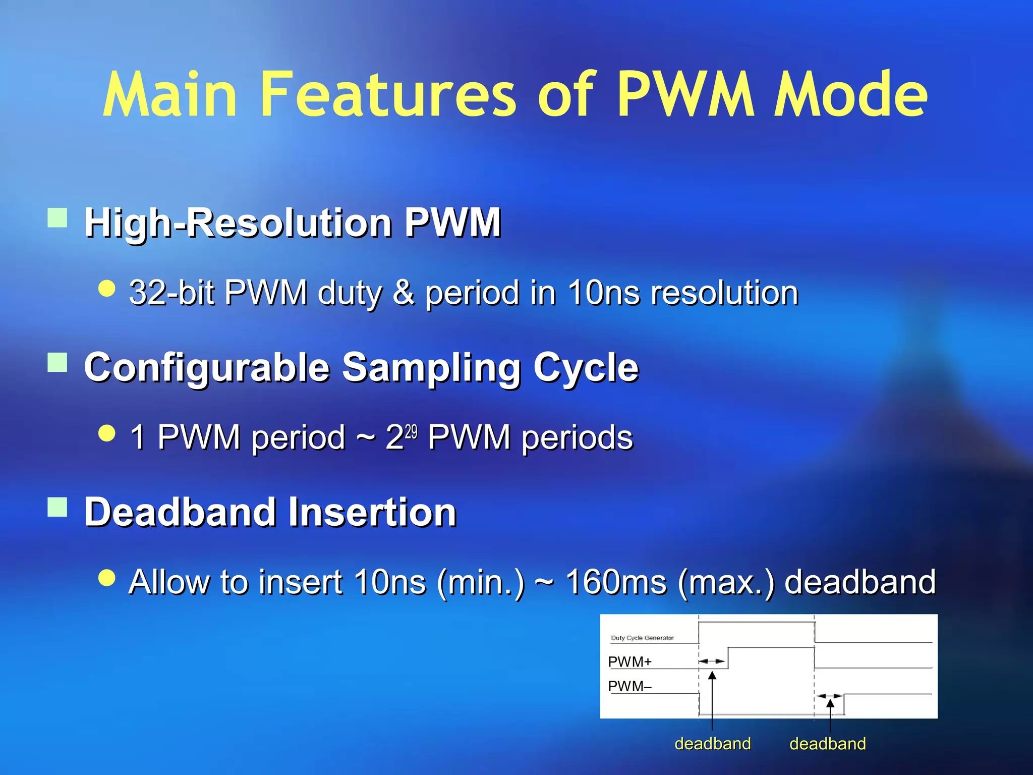Main Features of PWM Mode
 High-Resolution PWMHigh-Resolution PWM
 32-bit PWM duty & period in 10ns resolution32-bit PWM duty & period in 10ns resolution
 Configurable Sampling CycleConfigurable Sampling Cycle
 1 PWM period ~ 21 PWM period ~ 22929
PWM periodsPWM periods
 Deadband InsertionDeadband Insertion
 Allow to insert 10ns (min.) ~ 160ms (max.) deadbandAllow to insert 10ns (min.) ~ 160ms (max.) deadband
deadbanddeadband deadbanddeadband
PWM+
PWM−
 