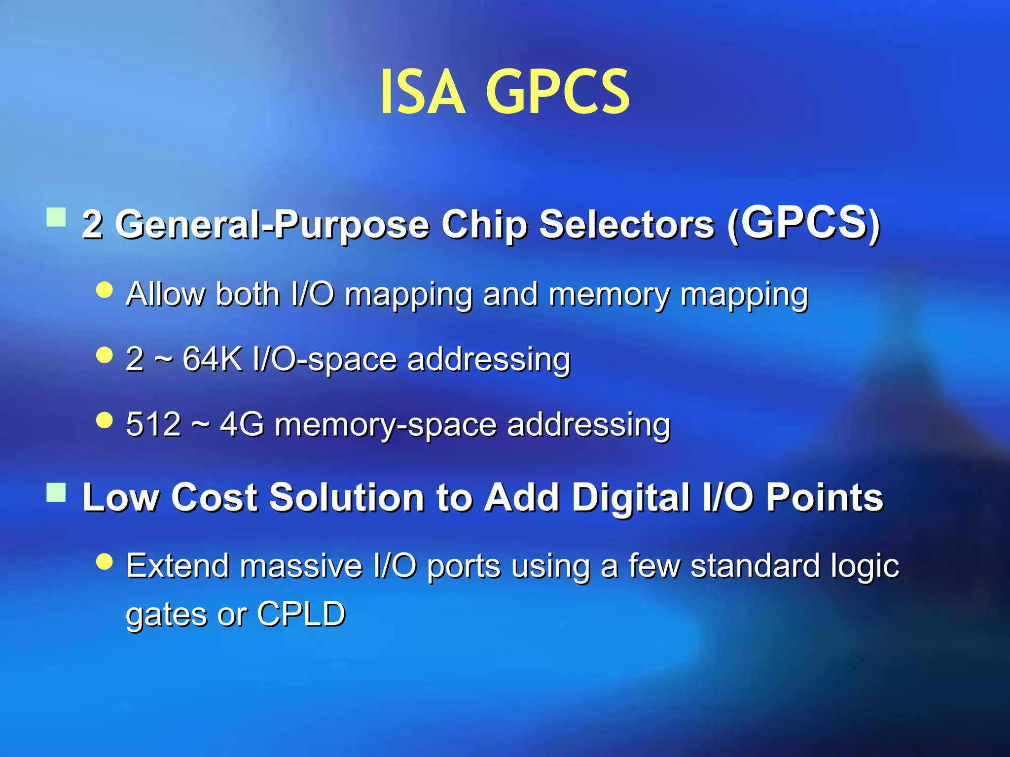 ISA GPCS
 2 General-Purpose Chip Selectors (2 General-Purpose Chip Selectors (GPCSGPCS))
 Allow both I/O mapping and memory mappingAllow both I/O mapping and memory mapping
 2 ~ 64K I/O-space addressing2 ~ 64K I/O-space addressing
 512 ~ 4G memory-space addressing512 ~ 4G memory-space addressing
 Low Cost Solution to Add Digital I/O PointsLow Cost Solution to Add Digital I/O Points
 Extend massive I/O ports using a few standard logicExtend massive I/O ports using a few standard logic
gates or CPLDgates or CPLD
 
