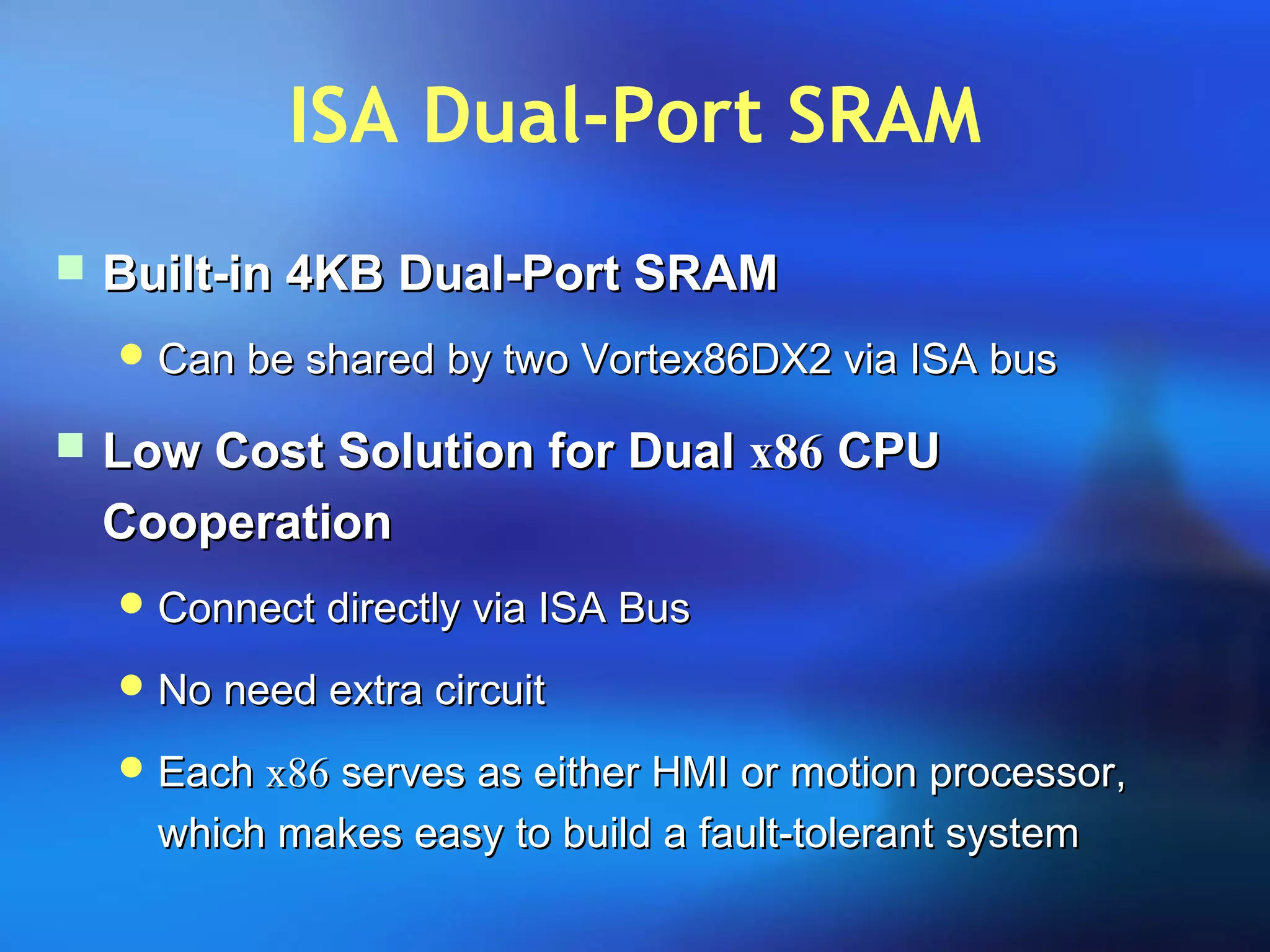 ISA Dual-Port SRAM
 Built-in 4KB Dual-Port SRAMBuilt-in 4KB Dual-Port SRAM
 Can be shared by two Vortex86DX2 via ISA busCan be shared by two Vortex86DX2 via ISA bus
 Low Cost Solution for DualLow Cost Solution for Dual x86x86 CPUCPU
CooperationCooperation
 Connect directly via ISA BusConnect directly via ISA Bus
 No need extra circuitNo need extra circuit
 EachEach x86x86 serves as either HMI or motion processor,serves as either HMI or motion processor,
which makes easy to build a fault-tolerant systemwhich makes easy to build a fault-tolerant system
 