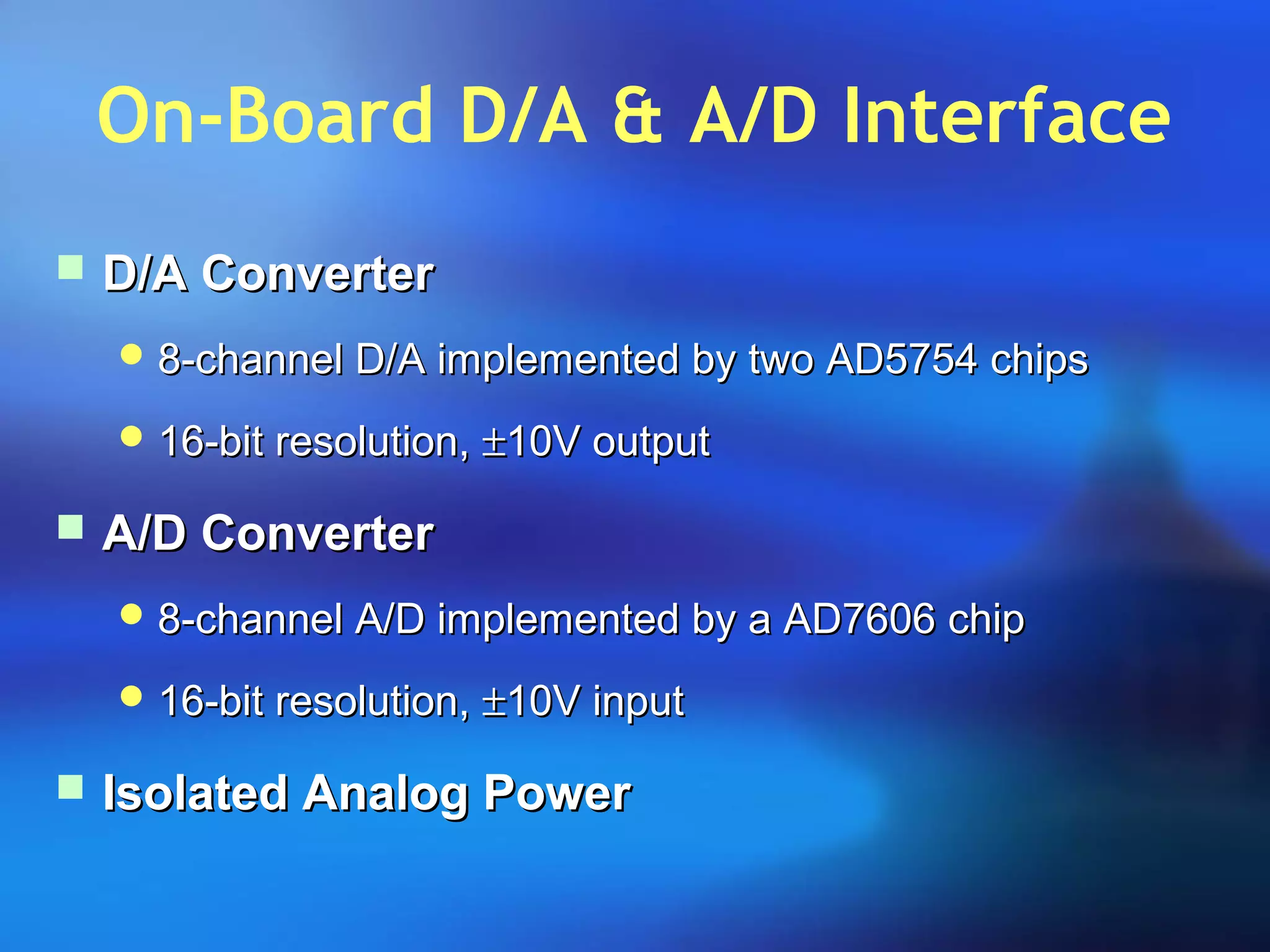 On-Board D/A & A/D Interface
 D/A ConverterD/A Converter
 8-channel D/A implemented by two AD5754 chips8-channel D/A implemented by two AD5754 chips
 16-bit resolution,16-bit resolution, ±±10V output10V output
 A/D ConverterA/D Converter
 8-channel A/D implemented by a AD7606 chip8-channel A/D implemented by a AD7606 chip
 16-bit resolution,16-bit resolution, ±±10V input10V input
 Isolated Analog PowerIsolated Analog Power
 