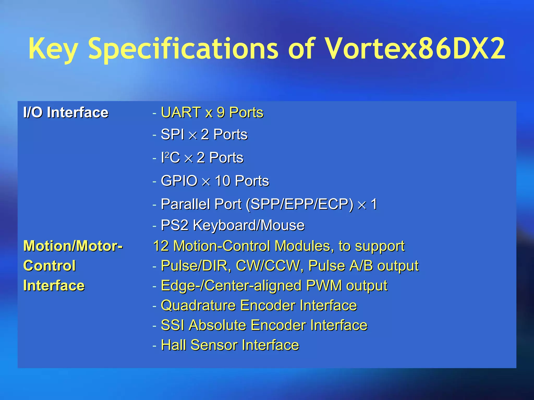 Key Specifications of Vortex86DX2
I/O InterfaceI/O Interface - UART x 9 PortsUART x 9 Ports
- SPISPI ×× 2 Ports2 Ports
- II22
CC ×× 2 Ports2 Ports
- GPIOGPIO ×× 10 Ports10 Ports
- Parallel Port (SPP/EPP/ECP)Parallel Port (SPP/EPP/ECP) ×× 11
- PS2 Keyboard/MousePS2 Keyboard/Mouse
Motion/Motor-Motion/Motor-
ControlControl
InterfaceInterface
12 Motion-Control Modules, to support12 Motion-Control Modules, to support
- Pulse/DIR, CW/CCW, Pulse A/B outputPulse/DIR, CW/CCW, Pulse A/B output
- Edge-/Center-aligned PWM outputEdge-/Center-aligned PWM output
- Quadrature Encoder InterfaceQuadrature Encoder Interface
- SSI Absolute Encoder InterfaceSSI Absolute Encoder Interface
- Hall Sensor InterfaceHall Sensor Interface
 