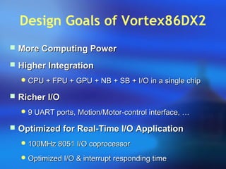 Design Goals of Vortex86DX2
 More Computing PowerMore Computing Power
 Higher IntegrationHigher Integration
 CPU + FPU + GPU + NB + SB + I/O in a single chipCPU + FPU + GPU + NB + SB + I/O in a single chip
 Richer I/ORicher I/O
 9 UART ports, Motion/Motor-control interface, …9 UART ports, Motion/Motor-control interface, …
 Optimized for Real-Time I/O ApplicationOptimized for Real-Time I/O Application
 100MHz 8051 I/O coprocessor100MHz 8051 I/O coprocessor
 Optimized I/O & interrupt responding timeOptimized I/O & interrupt responding time
 