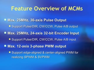 Feature Overview of MCMs
 Max. 25MHz, 36-axis Pulse OutputMax. 25MHz, 36-axis Pulse Output
 Support Pulse/DIR, CW/CCW, Pulse A/B outputSupport Pulse/DIR, CW/CCW, Pulse A/B output
 Max. 25MHz, 24-axis 32-bit Encoder InputMax. 25MHz, 24-axis 32-bit Encoder Input
 Support Pulse/DIR, CW/CCW, Pulse A/B inputSupport Pulse/DIR, CW/CCW, Pulse A/B input
 Max. 12-axis 3-phase PWM outputMax. 12-axis 3-phase PWM output
 Support edge-aligned & center-aligned PWM forSupport edge-aligned & center-aligned PWM for
realizing SPWM & SVPWMrealizing SPWM & SVPWM
 