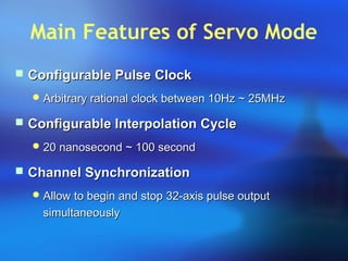 Main Features of Servo Mode
 Configurable Pulse ClockConfigurable Pulse Clock
 Arbitrary rational clock between 10Hz ~ 25MHzArbitrary rational clock between 10Hz ~ 25MHz
 Configurable Interpolation CycleConfigurable Interpolation Cycle
 20 nanosecond ~ 100 second20 nanosecond ~ 100 second
 Channel SynchronizationChannel Synchronization
 Allow to begin and stop 32-axis pulse outputAllow to begin and stop 32-axis pulse output
simultaneouslysimultaneously
 