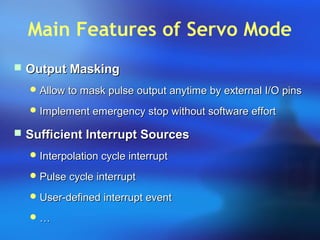 Main Features of Servo Mode
 Output MaskingOutput Masking
 Allow to mask pulse output anytime by external I/O pinsAllow to mask pulse output anytime by external I/O pins
 Implement emergency stop without software effortImplement emergency stop without software effort
 Sufficient Interrupt SourcesSufficient Interrupt Sources
 Interpolation cycle interruptInterpolation cycle interrupt
 Pulse cycle interruptPulse cycle interrupt
 User-defined interrupt eventUser-defined interrupt event
 ……
 