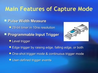 Main Features of Capture Mode
 Pulse Width MeasurePulse Width Measure
 28-bit timer in 10ns resolution28-bit timer in 10ns resolution
 Programmable Input TriggerProgrammable Input Trigger
 Level triggerLevel trigger
 Edge trigger by raising edge, falling edge, or bothEdge trigger by raising edge, falling edge, or both
 One-shot trigger mode & continuous trigger modeOne-shot trigger mode & continuous trigger mode
 User-defined trigger eventsUser-defined trigger events
 