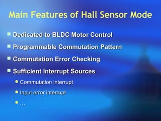 Main Features of Hall Sensor Mode
 Dedicated to BLDC Motor ControlDedicated to BLDC Motor Control
 Programmable Commutation PatternProgrammable Commutation Pattern
 Commutation Error CheckingCommutation Error Checking
 Sufficient Interrupt SourcesSufficient Interrupt Sources
 Commutation interruptCommutation interrupt
 Input error interruptInput error interrupt
 ……
 