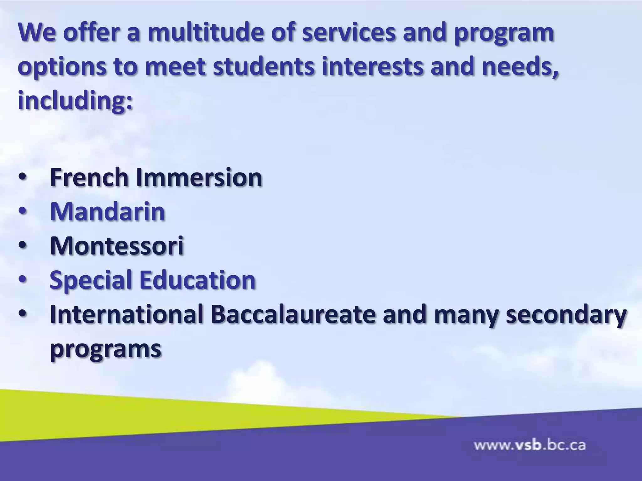 We offer a multitude of services and program
options to meet students interests and needs,
including:
• French Immersion
• Mandarin
• Montessori
• Special Education
• International Baccalaureate and many secondary
programs
 
