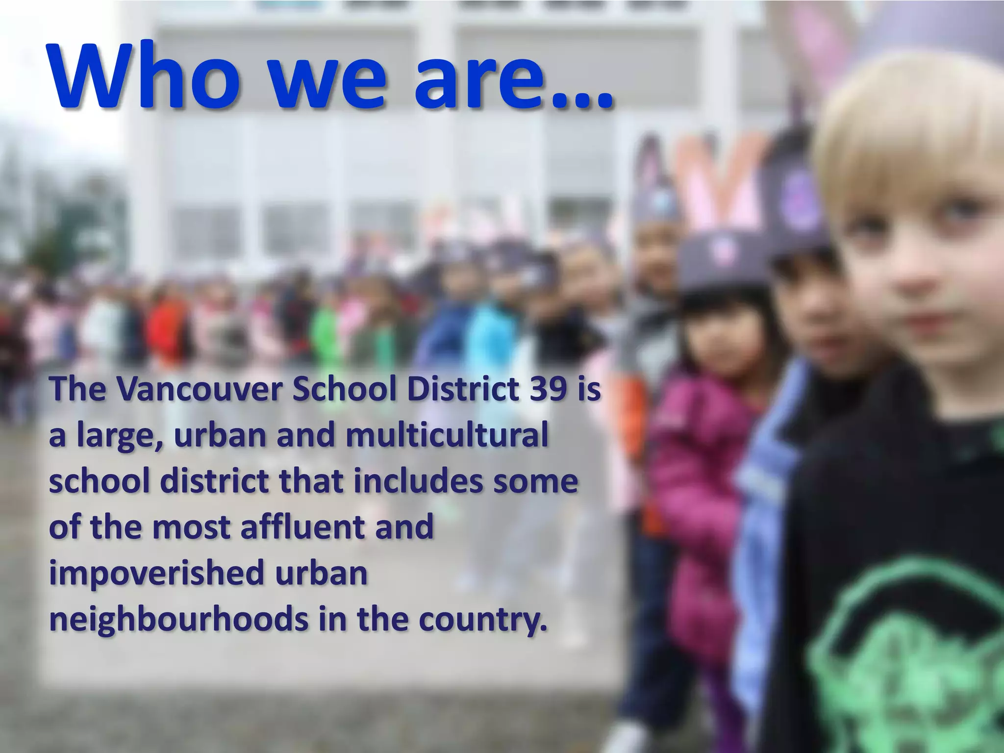 Who we are…
The Vancouver School District 39 is
a large, urban and multicultural
school district that includes some
of the most affluent and
impoverished urban
neighbourhoods in the country.
 