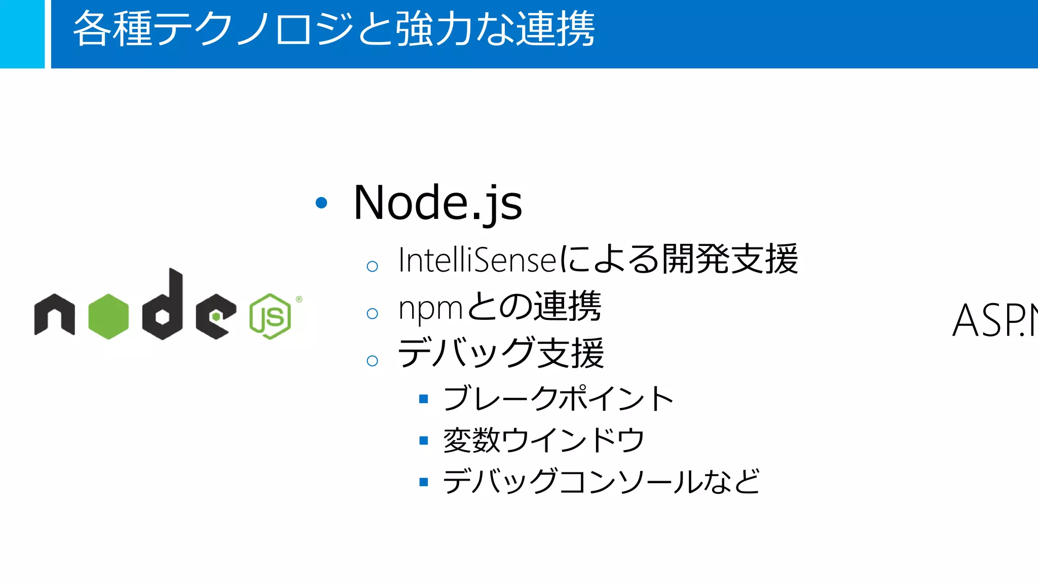 各種テクノロジと強力な連携
• Node.js
o IntelliSenseによる開発支援
o npmとの連携
o デバッグ支援
 ブレークポイント
 変数ウインドウ
 デバッグコンソールなど
ASP.N
 