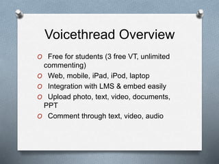 Voicethread Overview
O Free for students (3 free VT, unlimited
commenting)
O Web, mobile, iPad, iPod, laptop
O Integration with LMS & embed easily
O Upload photo, text, video, documents,
PPT
O Comment through text, video, audio
 