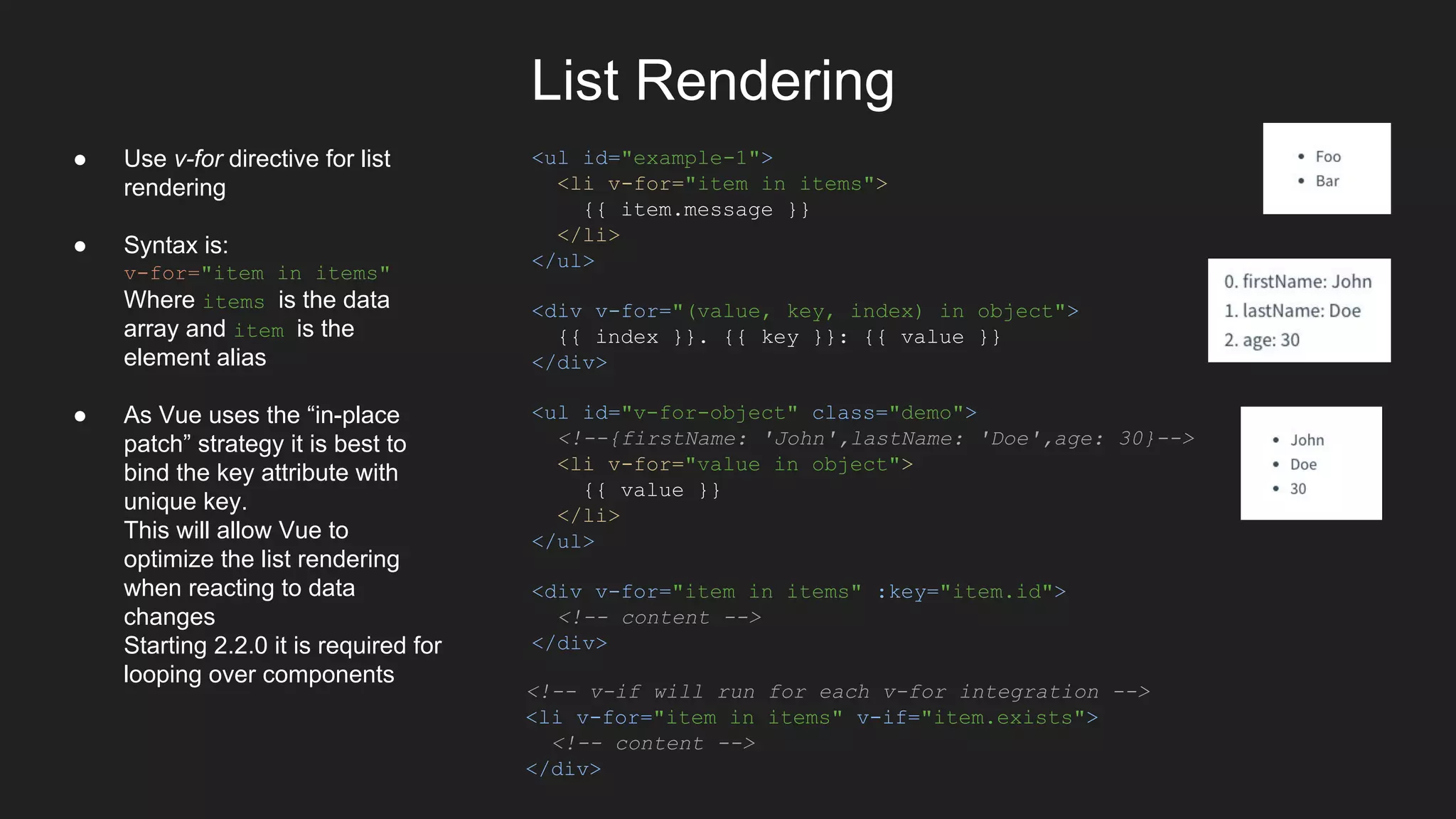 List Rendering
<ul id="example-1">
<li v-for="item in items">
{{ item.message }}
</li>
</ul>
<div v-for="(value, key, index) in object">
{{ index }}. {{ key }}: {{ value }}
</div>
<ul id="v-for-object" class="demo">
<!--{firstName: 'John',lastName: 'Doe',age: 30}-->
<li v-for="value in object">
{{ value }}
</li>
</ul>
<div v-for="item in items" :key="item.id">
<!-- content -->
</div>
<!-- v-if will run for each v-for integration -->
<li v-for="item in items" v-if="item.exists">
<!-- content -->
</div>
● Use v-for directive for list
rendering
● Syntax is:
v-for="item in items"
Where items is the data
array and item is the
element alias
● As Vue uses the “in-place
patch” strategy it is best to
bind the key attribute with
unique key.
This will allow Vue to
optimize the list rendering
when reacting to data
changes
Starting 2.2.0 it is required for
looping over components
 