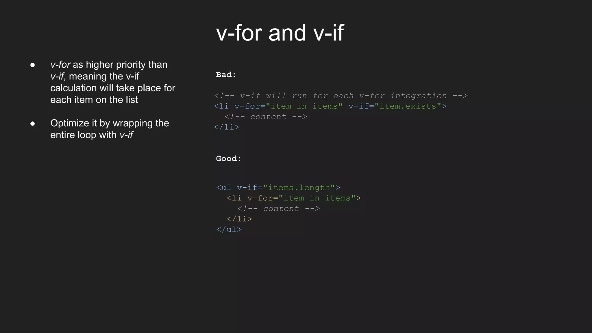 v-for and v-if
Bad:
<!-- v-if will run for each v-for integration -->
<li v-for="item in items" v-if="item.exists">
<!-- content -->
</li>
Good:
<ul v-if="items.length">
<li v-for="item in items">
<!-- content -->
</li>
</ul>
● v-for as higher priority than
v-if, meaning the v-if
calculation will take place for
each item on the list
● Optimize it by wrapping the
entire loop with v-if
 