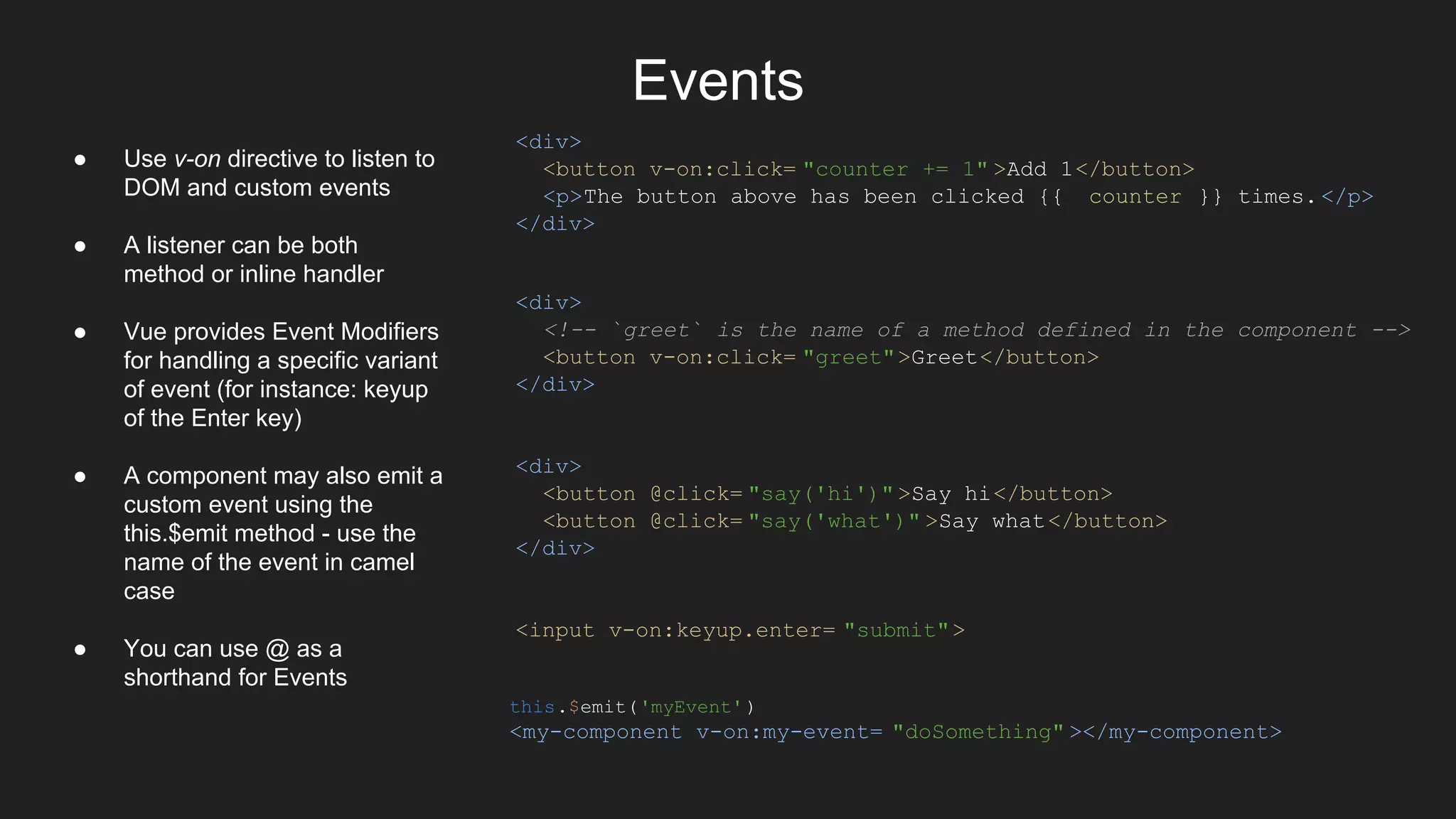 Events
<div>
<button v-on:click= "counter += 1" >Add 1</button>
<p>The button above has been clicked {{ counter }} times.</p>
</div>
<div>
<!-- `greet` is the name of a method defined in the component -->
<button v-on:click= "greet">Greet</button>
</div>
<div>
<button @click= "say('hi')" >Say hi</button>
<button @click= "say('what')" >Say what</button>
</div>
<input v-on:keyup.enter= "submit">
this.$emit('myEvent')
<my-component v-on:my-event= "doSomething" ></my-component>
● Use v-on directive to listen to
DOM and custom events
● A listener can be both
method or inline handler
● Vue provides Event Modifiers
for handling a specific variant
of event (for instance: keyup
of the Enter key)
● A component may also emit a
custom event using the
this.$emit method - use the
name of the event in camel
case
● You can use @ as a
shorthand for Events
 
