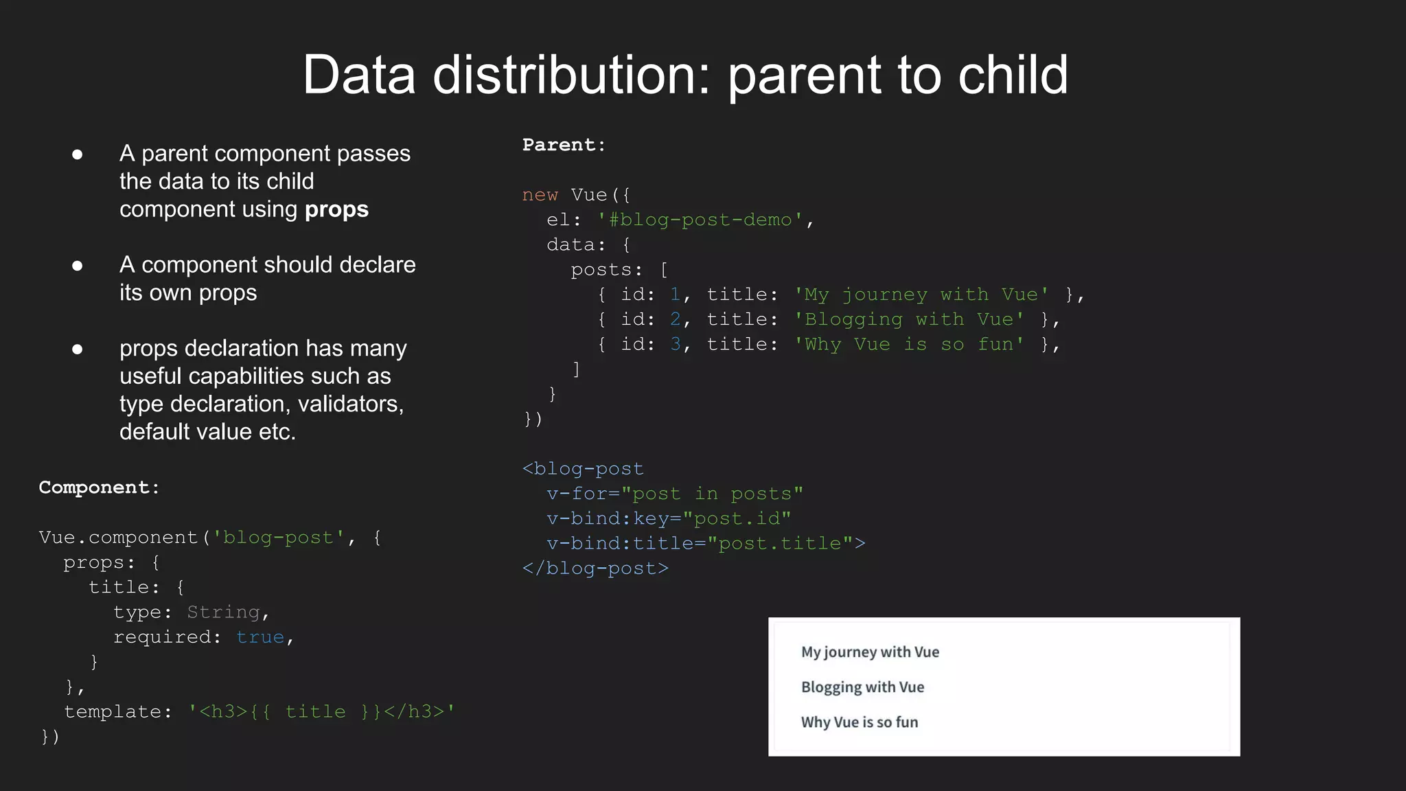 Data distribution: parent to child
Parent:
new Vue({
el: '#blog-post-demo',
data: {
posts: [
{ id: 1, title: 'My journey with Vue' },
{ id: 2, title: 'Blogging with Vue' },
{ id: 3, title: 'Why Vue is so fun' },
]
}
})
<blog-post
v-for="post in posts"
v-bind:key="post.id"
v-bind:title="post.title">
</blog-post>
● A parent component passes
the data to its child
component using props
● A component should declare
its own props
● props declaration has many
useful capabilities such as
type declaration, validators,
default value etc.
Component:
Vue.component('blog-post', {
props: {
title: {
type: String,
required: true,
}
},
template: '<h3>{{ title }}</h3>'
})
 