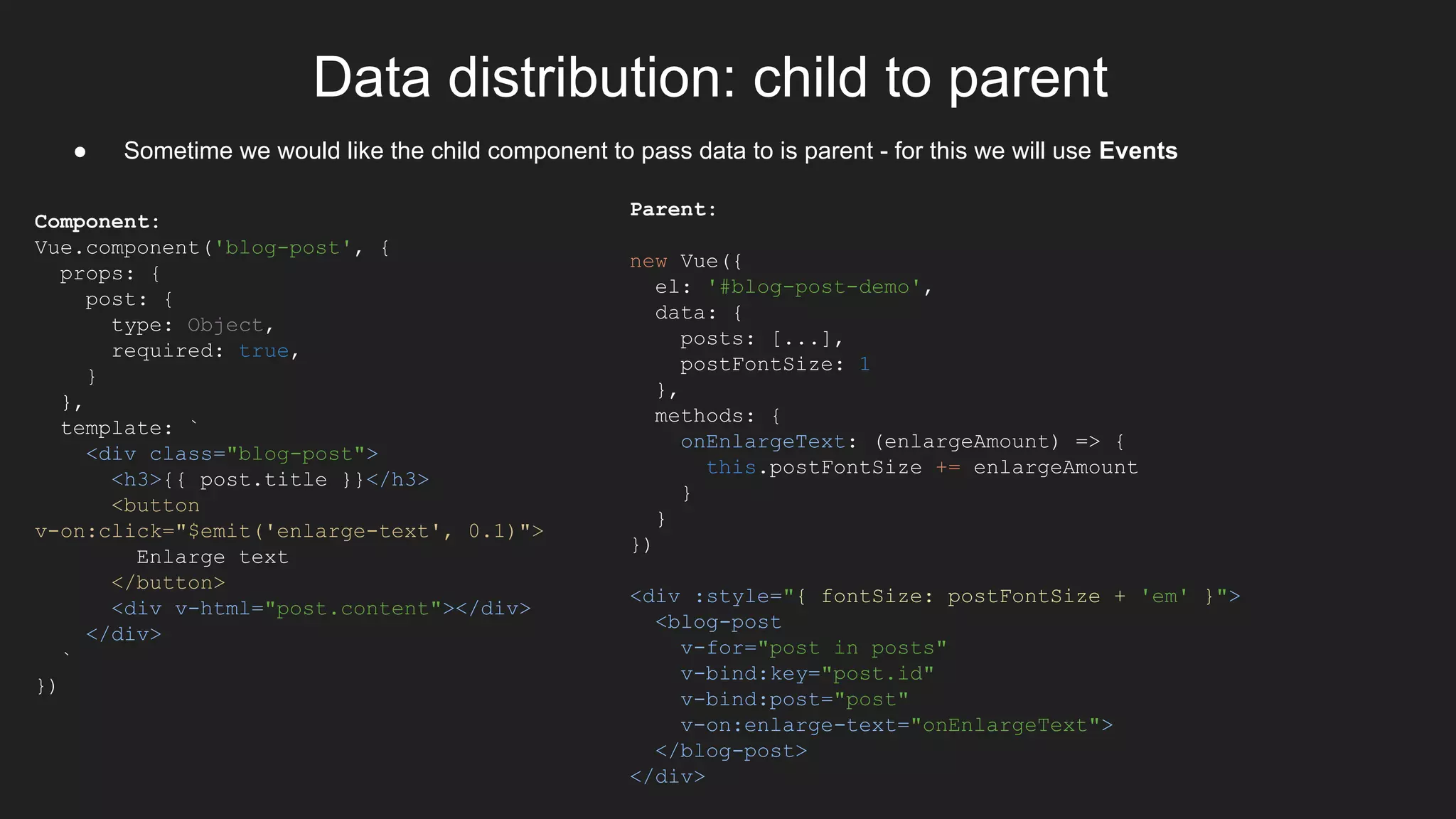 Data distribution: child to parent
Parent:
new Vue({
el: '#blog-post-demo',
data: {
posts: [...],
postFontSize: 1
},
methods: {
onEnlargeText: (enlargeAmount) => {
this.postFontSize += enlargeAmount
}
}
})
<div :style="{ fontSize: postFontSize + 'em' }">
<blog-post
v-for="post in posts"
v-bind:key="post.id"
v-bind:post="post"
v-on:enlarge-text="onEnlargeText">
</blog-post>
</div>
● Sometime we would like the child component to pass data to is parent - for this we will use Events
Component:
Vue.component('blog-post', {
props: {
post: {
type: Object,
required: true,
}
},
template: `
<div class="blog-post">
<h3>{{ post.title }}</h3>
<button
v-on:click="$emit('enlarge-text', 0.1)">
Enlarge text
</button>
<div v-html="post.content"></div>
</div>
`
})
 