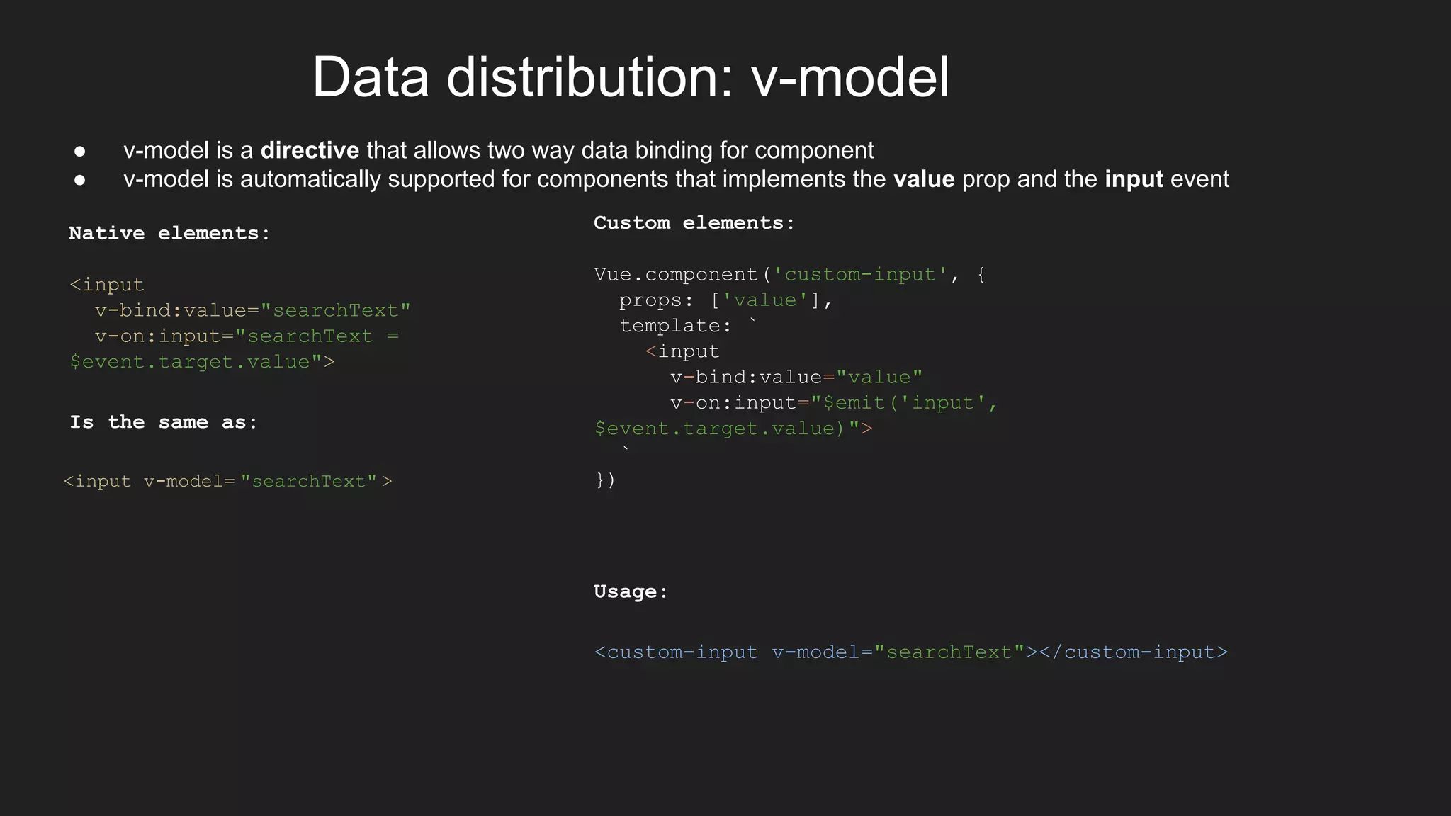 Data distribution: v-model
● v-model is a directive that allows two way data binding for component
● v-model is automatically supported for components that implements the value prop and the input event
Native elements:
<input
v-bind:value="searchText"
v-on:input="searchText =
$event.target.value">
Is the same as:
<input v-model= "searchText" >
Custom elements:
Vue.component('custom-input', {
props: ['value'],
template: `
<input
v-bind:value="value"
v-on:input="$emit('input',
$event.target.value)">
`
})
Usage:
<custom-input v-model="searchText"></custom-input>
 