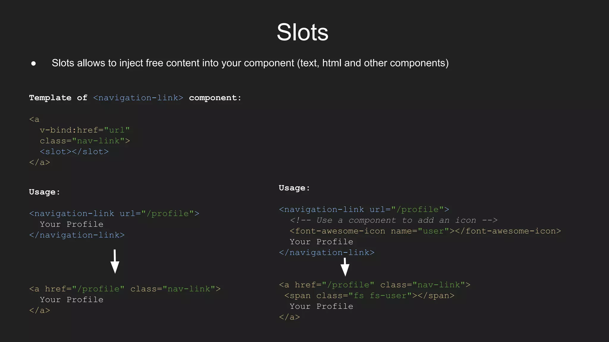 Slots
● Slots allows to inject free content into your component (text, html and other components)
Template of <navigation-link> component:
<a
v-bind:href="url"
class="nav-link">
<slot></slot>
</a>
Usage:
<navigation-link url="/profile">
Your Profile
</navigation-link>
<a href="/profile" class="nav-link">
Your Profile
</a>
Usage:
<navigation-link url="/profile">
<!-- Use a component to add an icon -->
<font-awesome-icon name="user"></font-awesome-icon>
Your Profile
</navigation-link>
<a href="/profile" class="nav-link">
<span class="fs fs-user"></span>
Your Profile
</a>
 