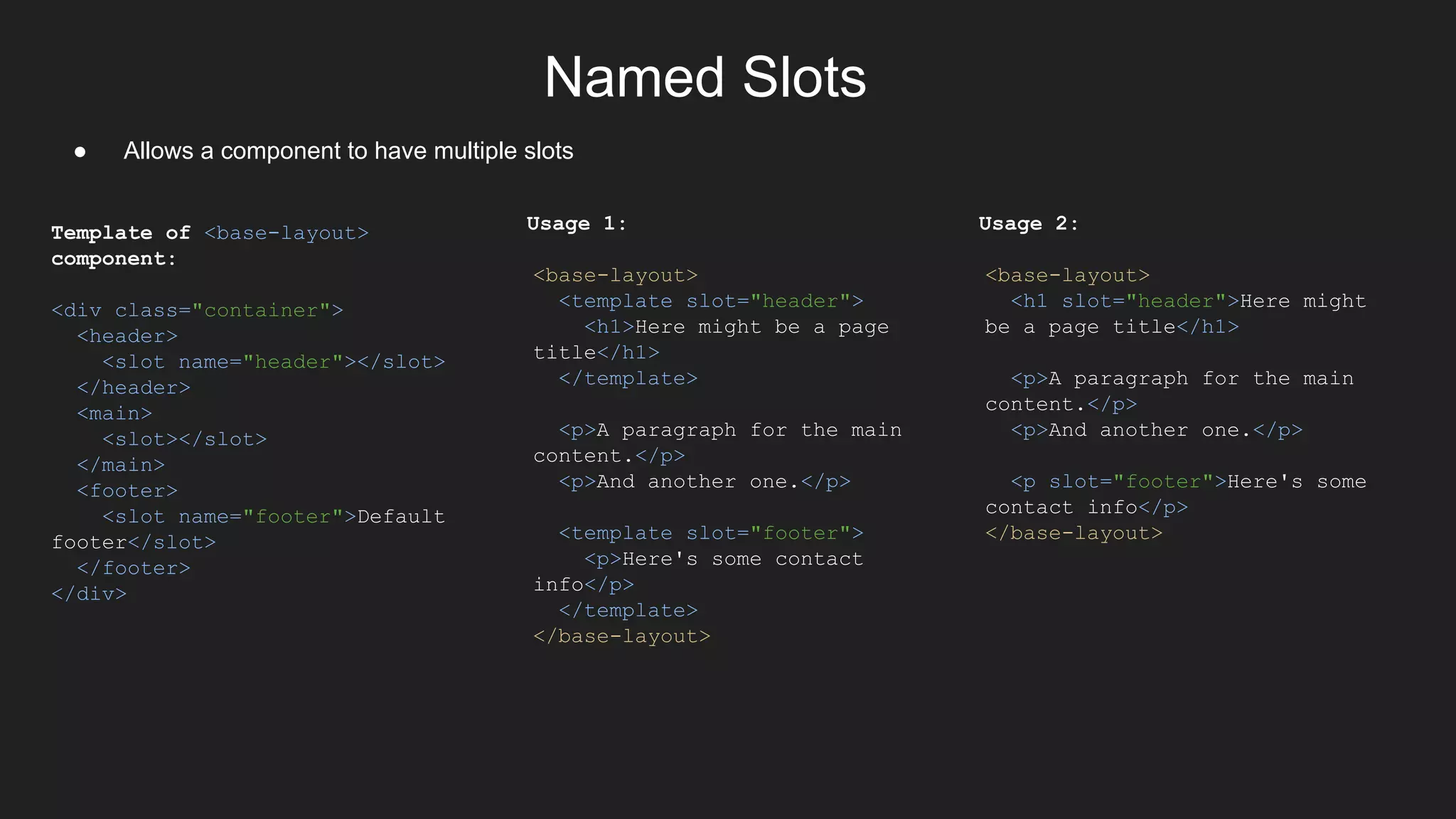 Named Slots
● Allows a component to have multiple slots
Template of <base-layout>
component:
<div class="container">
<header>
<slot name="header"></slot>
</header>
<main>
<slot></slot>
</main>
<footer>
<slot name="footer">Default
footer</slot>
</footer>
</div>
Usage 1:
<base-layout>
<template slot="header">
<h1>Here might be a page
title</h1>
</template>
<p>A paragraph for the main
content.</p>
<p>And another one.</p>
<template slot="footer">
<p>Here's some contact
info</p>
</template>
</base-layout>
Usage 2:
<base-layout>
<h1 slot="header">Here might
be a page title</h1>
<p>A paragraph for the main
content.</p>
<p>And another one.</p>
<p slot="footer">Here's some
contact info</p>
</base-layout>
 