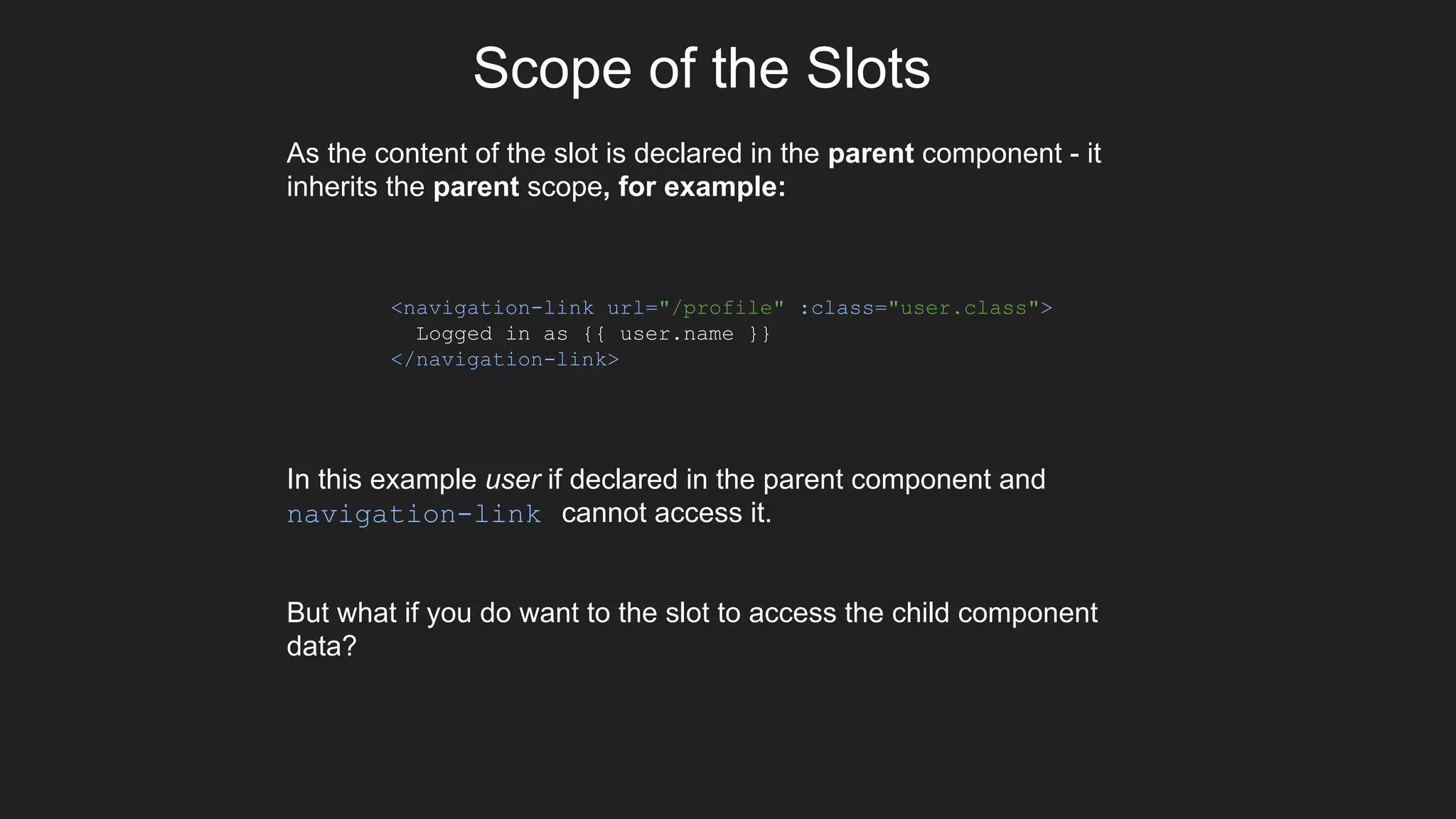 Scope of the Slots
As the content of the slot is declared in the parent component - it
inherits the parent scope, for example:
In this example user if declared in the parent component and
navigation-link cannot access it.
But what if you do want to the slot to access the child component
data?
<navigation-link url="/profile" :class="user.class">
Logged in as {{ user.name }}
</navigation-link>
 