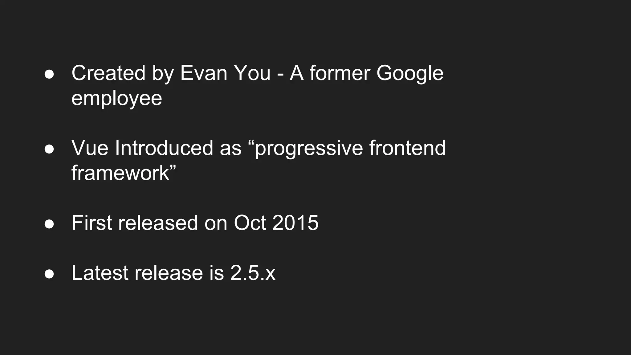 ● Created by Evan You - A former Google
employee
● Vue Introduced as “progressive frontend
framework”
● First released on Oct 2015
● Latest release is 2.5.x
 