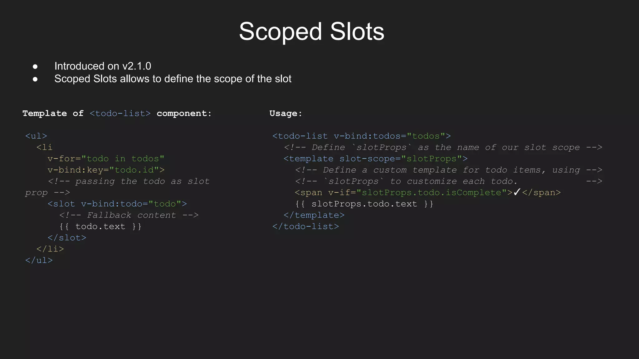 Scoped Slots
● Introduced on v2.1.0
● Scoped Slots allows to define the scope of the slot
Template of <todo-list> component:
<ul>
<li
v-for="todo in todos"
v-bind:key="todo.id">
<!-- passing the todo as slot
prop -->
<slot v-bind:todo="todo">
<!-- Fallback content -->
{{ todo.text }}
</slot>
</li>
</ul>
Usage:
<todo-list v-bind:todos="todos">
<!-- Define `slotProps` as the name of our slot scope -->
<template slot-scope="slotProps">
<!-- Define a custom template for todo items, using -->
<!-- `slotProps` to customize each todo. -->
<span v-if="slotProps.todo.isComplete">✓</span>
{{ slotProps.todo.text }}
</template>
</todo-list>
 