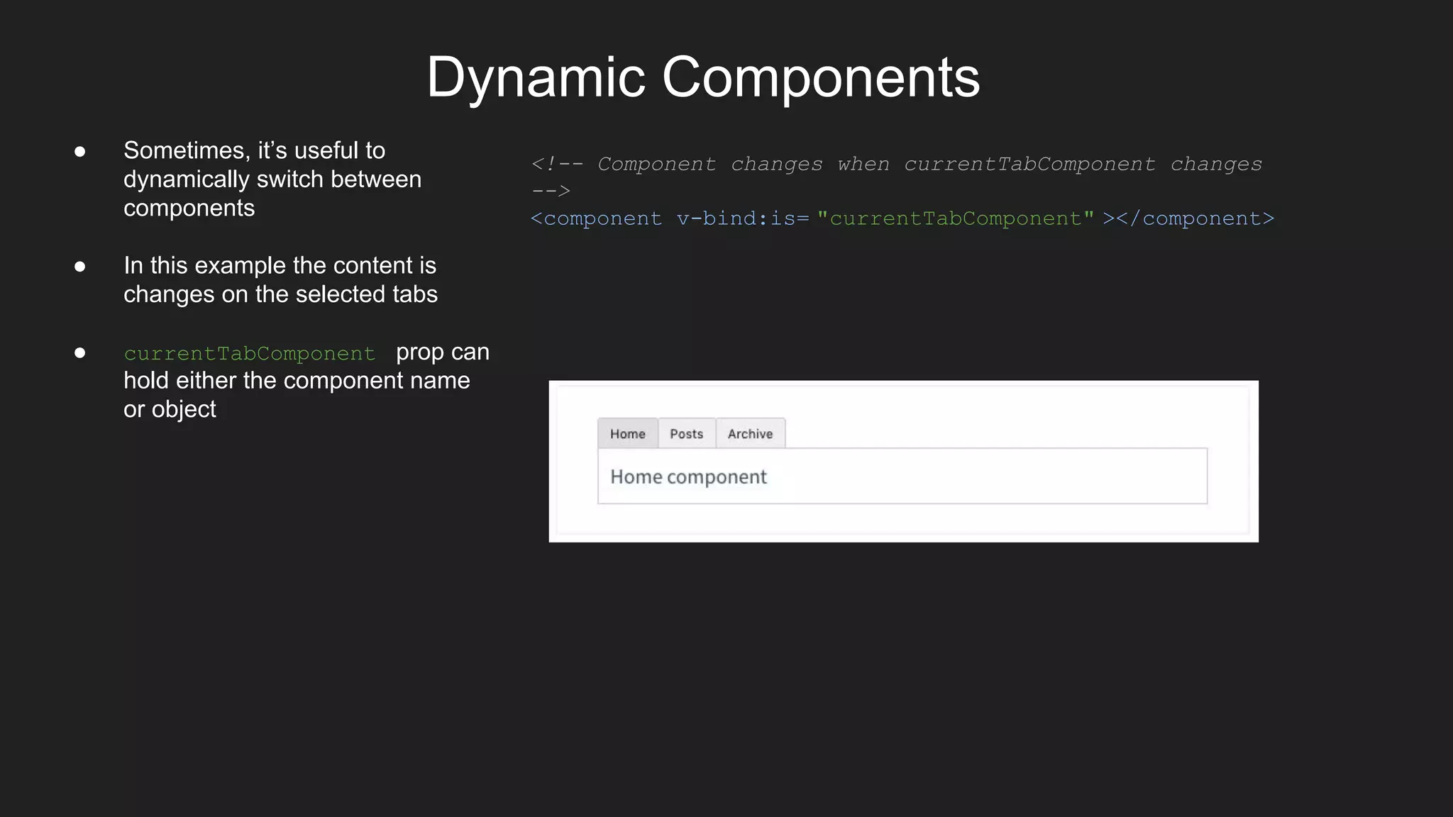 Dynamic Components
● Sometimes, it’s useful to
dynamically switch between
components
● In this example the content is
changes on the selected tabs
● currentTabComponent prop can
hold either the component name
or object
<!-- Component changes when currentTabComponent changes
-->
<component v-bind:is= "currentTabComponent" ></component>
 