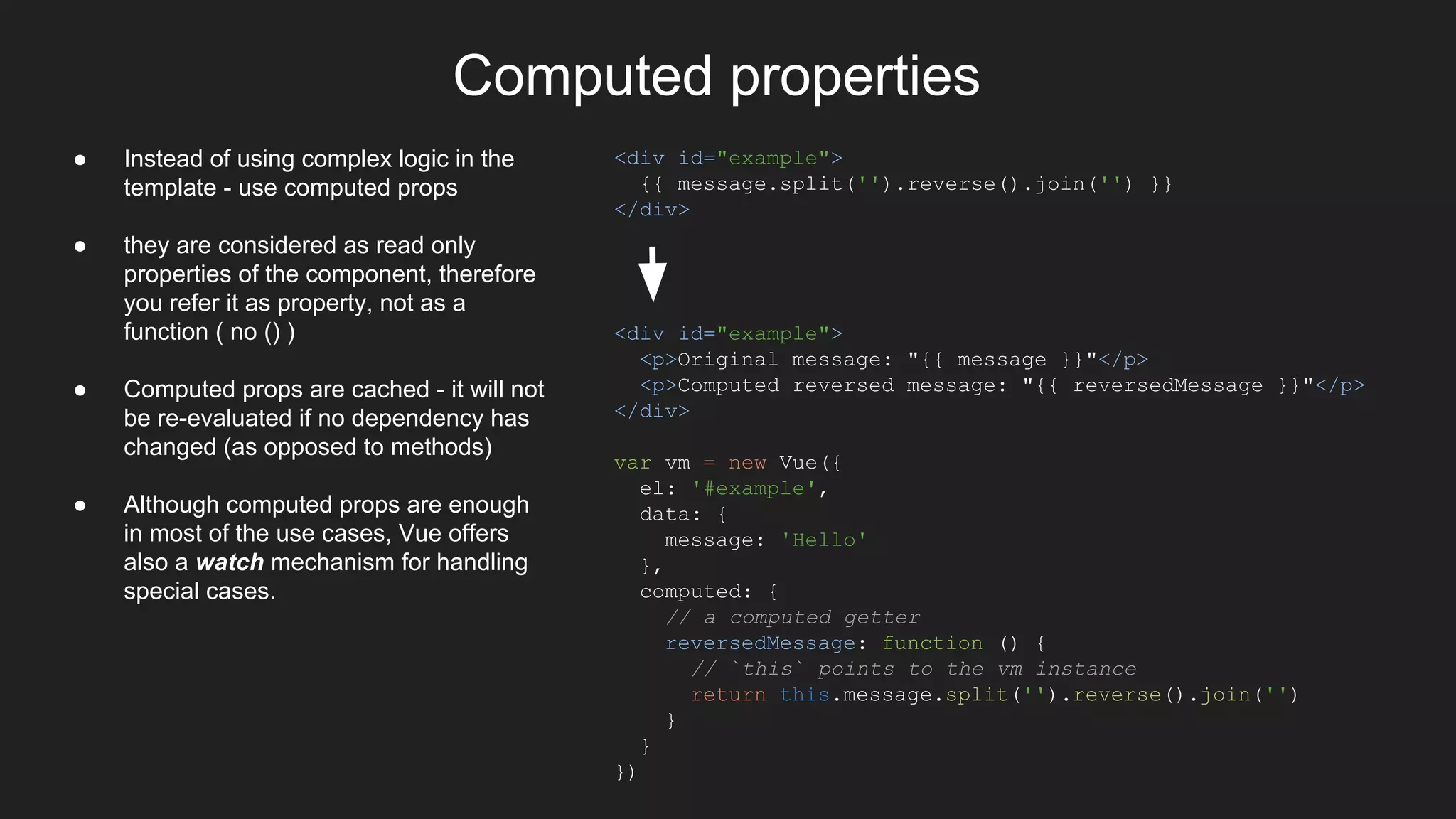 Computed properties
<div id="example">
{{ message.split('').reverse().join('') }}
</div>
● Instead of using complex logic in the
template - use computed props
● they are considered as read only
properties of the component, therefore
you refer it as property, not as a
function ( no () )
● Computed props are cached - it will not
be re-evaluated if no dependency has
changed (as opposed to methods)
● Although computed props are enough
in most of the use cases, Vue offers
also a watch mechanism for handling
special cases.
<div id="example">
<p>Original message: "{{ message }}"</p>
<p>Computed reversed message: "{{ reversedMessage }}"</p>
</div>
var vm = new Vue({
el: '#example',
data: {
message: 'Hello'
},
computed: {
// a computed getter
reversedMessage: function () {
// `this` points to the vm instance
return this.message.split('').reverse().join('')
}
}
})
 