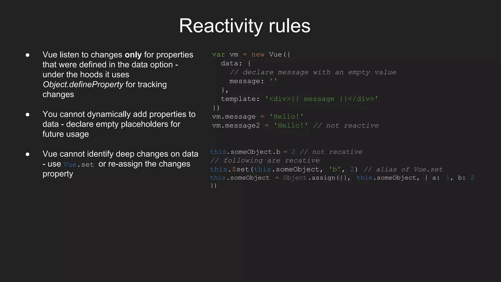 Reactivity rules
● Vue listen to changes only for properties
that were defined in the data option -
under the hoods it uses
Object.defineProperty for tracking
changes
● You cannot dynamically add properties to
data - declare empty placeholders for
future usage
● Vue cannot identify deep changes on data
- use Vue.set or re-assign the changes
property
var vm = new Vue({
data: {
// declare message with an empty value
message: ''
},
template: '<div>{{ message }}</div>'
})
vm.message = 'Hello!'
vm.message2 = 'Hello!' // not reactive
this.someObject.b = 2 // not recative
// following are recative
this.$set(this.someObject, 'b', 2) // alias of Vue.set
this.someObject = Object.assign({}, this.someObject, { a: 1, b: 2
})
 