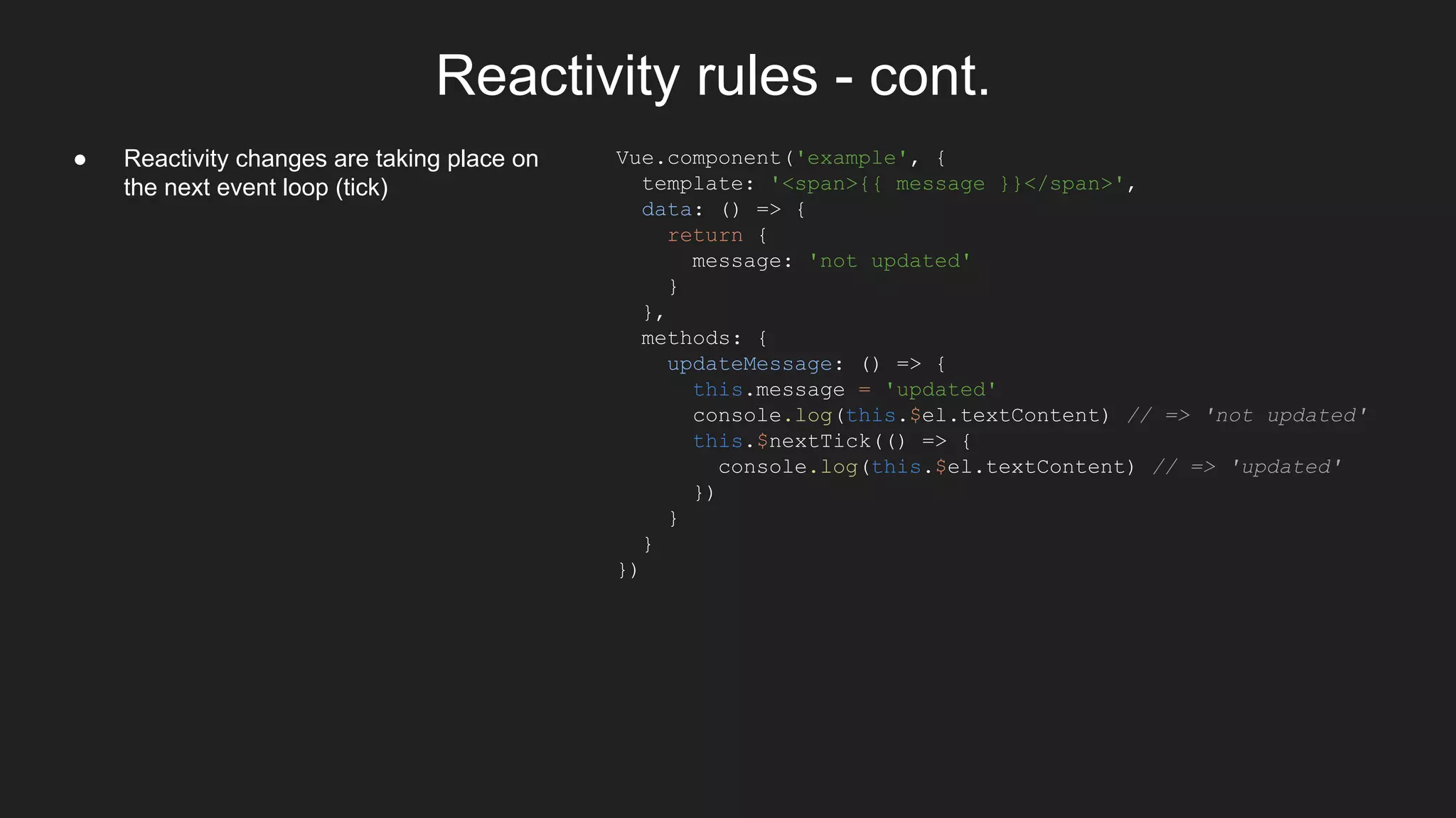 Reactivity rules - cont.
● Reactivity changes are taking place on
the next event loop (tick)
Vue.component('example', {
template: '<span>{{ message }}</span>',
data: () => {
return {
message: 'not updated'
}
},
methods: {
updateMessage: () => {
this.message = 'updated'
console.log(this.$el.textContent) // => 'not updated'
this.$nextTick(() => {
console.log(this.$el.textContent) // => 'updated'
})
}
}
})
 