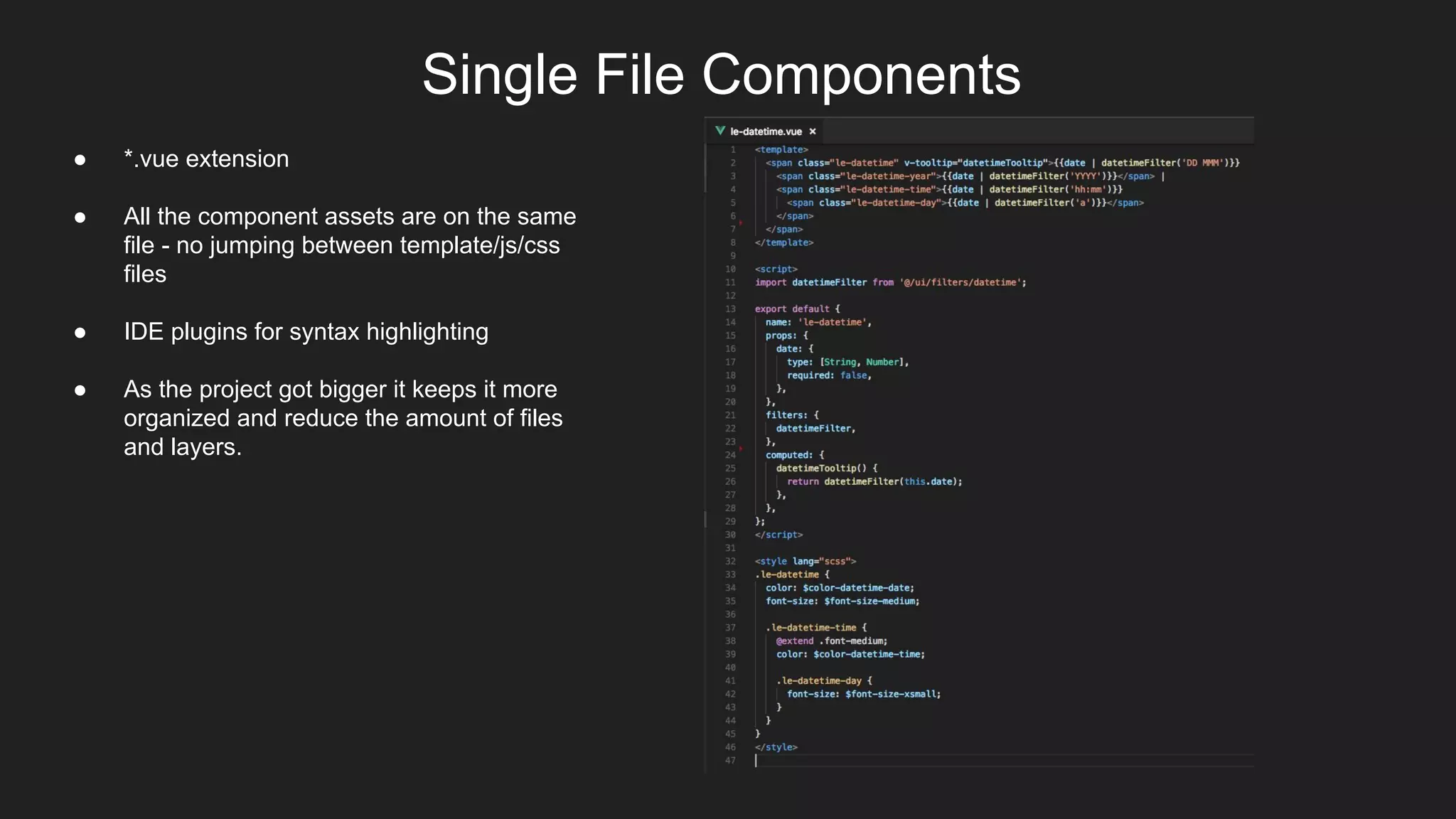 Single File Components
● *.vue extension
● All the component assets are on the same
file - no jumping between template/js/css
files
● IDE plugins for syntax highlighting
● As the project got bigger it keeps it more
organized and reduce the amount of files
and layers.
 