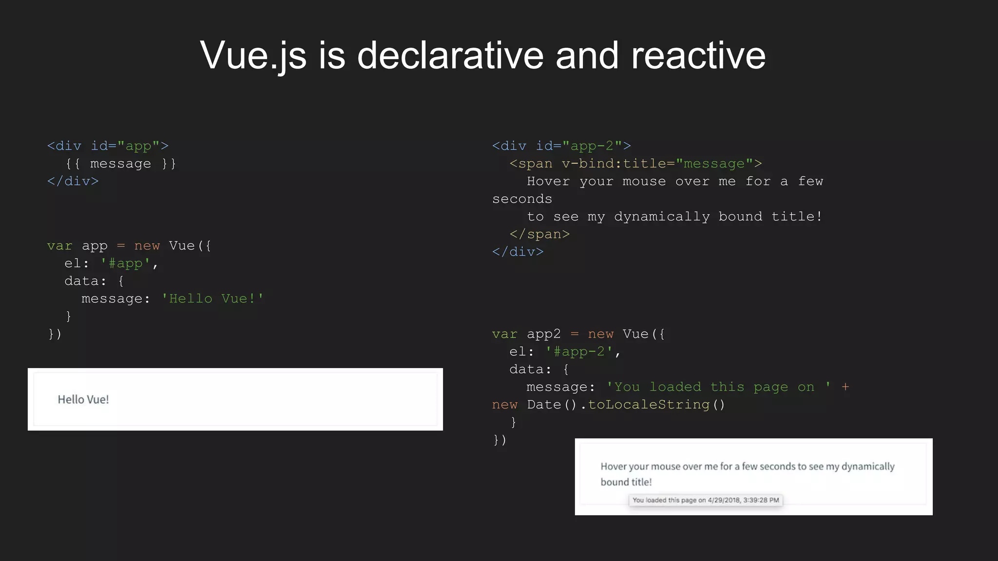 Vue.js is declarative and reactive
<div id="app">
{{ message }}
</div>
var app = new Vue({
el: '#app',
data: {
message: 'Hello Vue!'
}
})
<div id="app-2">
<span v-bind:title="message">
Hover your mouse over me for a few
seconds
to see my dynamically bound title!
</span>
</div>
var app2 = new Vue({
el: '#app-2',
data: {
message: 'You loaded this page on ' +
new Date().toLocaleString()
}
})
 