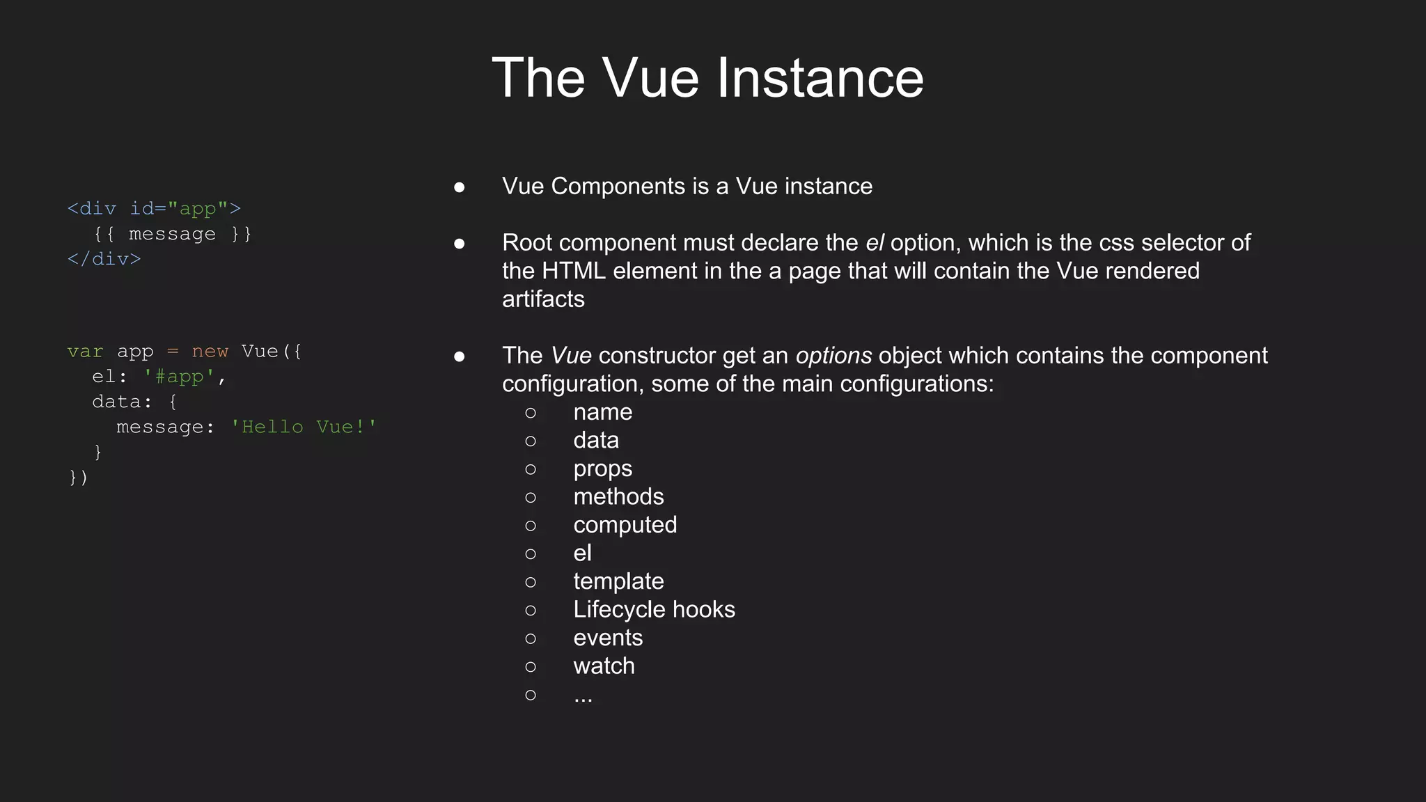 The Vue Instance
<div id="app">
{{ message }}
</div>
var app = new Vue({
el: '#app',
data: {
message: 'Hello Vue!'
}
})
● Vue Components is a Vue instance
● Root component must declare the el option, which is the css selector of
the HTML element in the a page that will contain the Vue rendered
artifacts
● The Vue constructor get an options object which contains the component
configuration, some of the main configurations:
○ name
○ data
○ props
○ methods
○ computed
○ el
○ template
○ Lifecycle hooks
○ events
○ watch
○ ...
 