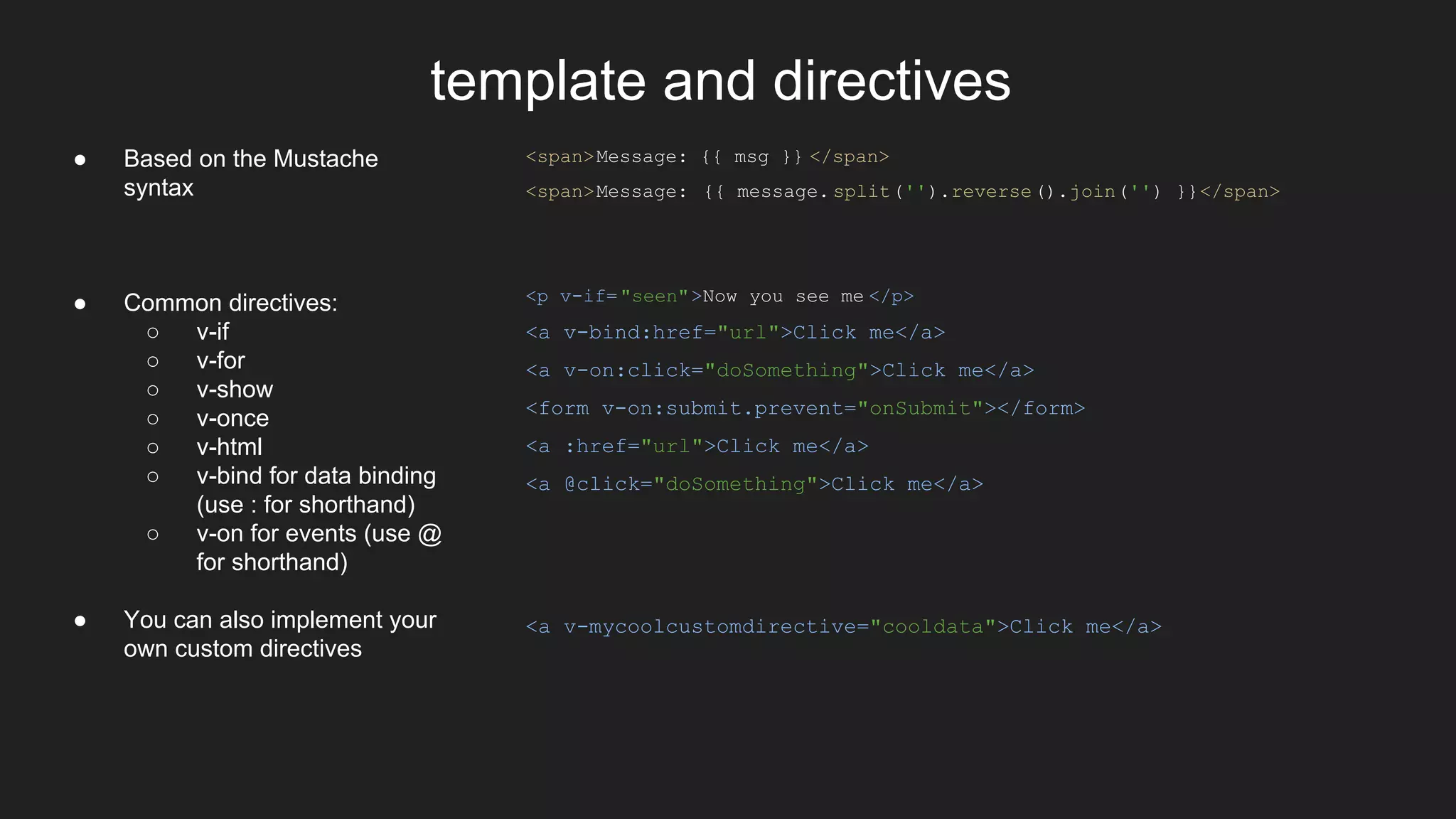 template and directives
<span>Message: {{ msg }} </span>
<span>Message: {{ message. split('').reverse().join('') }}</span>
<p v-if="seen">Now you see me </p>
<a v-bind:href="url">Click me</a>
<a v-on:click="doSomething">Click me</a>
<form v-on:submit.prevent="onSubmit"></form>
<a :href="url">Click me</a>
<a @click="doSomething">Click me</a>
<a v-mycoolcustomdirective="cooldata">Click me</a>
● Based on the Mustache
syntax
● Common directives:
○ v-if
○ v-for
○ v-show
○ v-once
○ v-html
○ v-bind for data binding
(use : for shorthand)
○ v-on for events (use @
for shorthand)
● You can also implement your
own custom directives
 