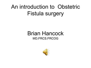 An introduction to Obstetric
       Fistula surgery


      Brian Hancock
        MD.FRCS.FRCOG
 
